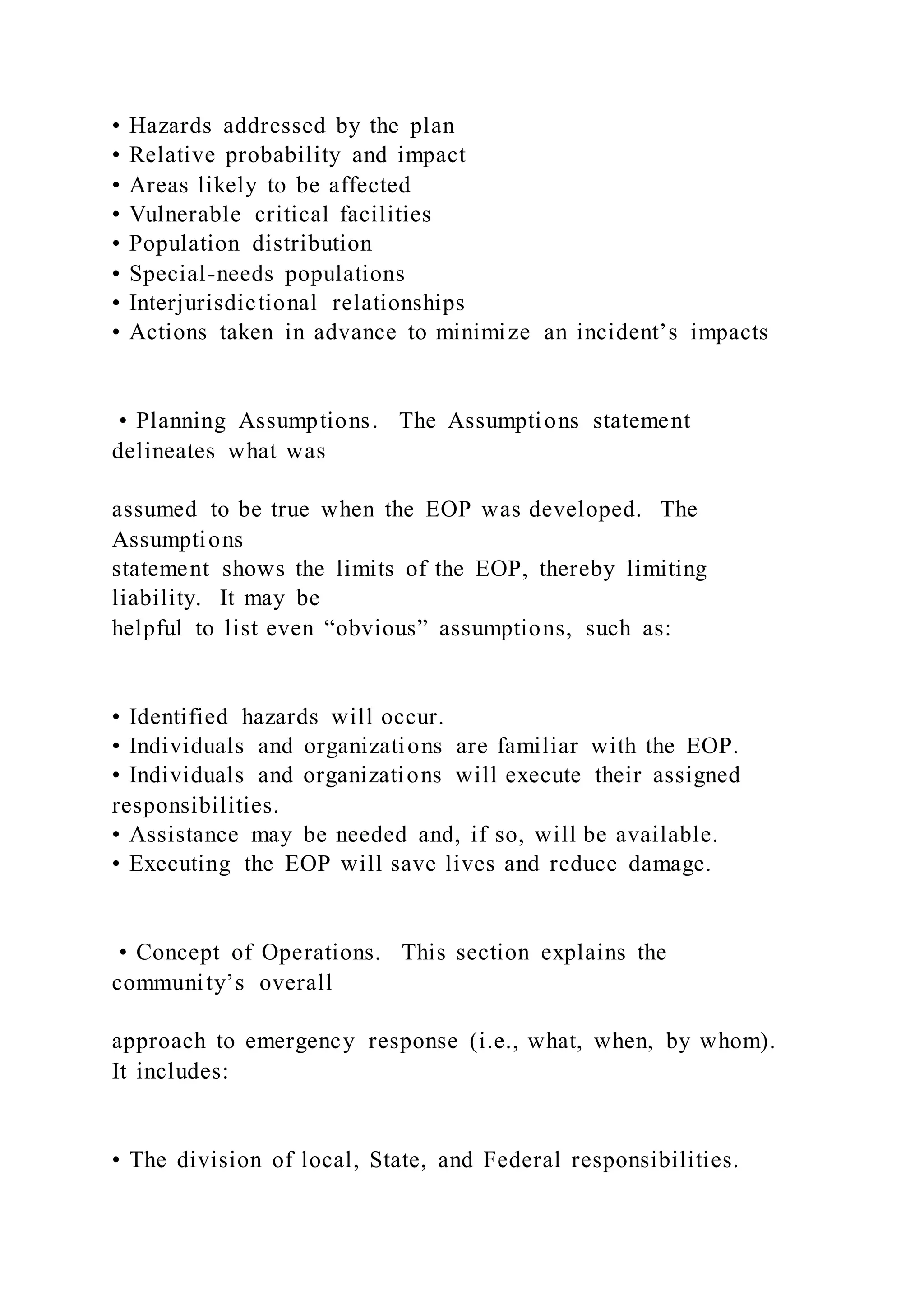 • Hazards addressed by the plan
• Relative probability and impact
• Areas likely to be affected
• Vulnerable critical facilities
• Population distribution
• Special-needs populations
• Interjurisdictional relationships
• Actions taken in advance to minimize an incident’s impacts
• Planning Assumptions. The Assumptions statement
delineates what was
assumed to be true when the EOP was developed. The
Assumptions
statement shows the limits of the EOP, thereby limiting
liability. It may be
helpful to list even “obvious” assumptions, such as:
• Identified hazards will occur.
• Individuals and organizations are familiar with the EOP.
• Individuals and organizations will execute their assigned
responsibilities.
• Assistance may be needed and, if so, will be available.
• Executing the EOP will save lives and reduce damage.
• Concept of Operations. This section explains the
community’s overall
approach to emergency response (i.e., what, when, by whom).
It includes:
• The division of local, State, and Federal responsibilities.
 