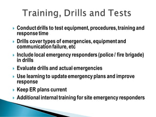  Conductdrills to test equipment,procedures,training and
responsetime
 Drills cover types of emergencies,equipmentand
communicationfailure, etc
 Includelocal emergencyresponders(police/ fire brigade)
in drills
 Evaluate drills and actual emergencies
 Use learning to updateemergencyplans and improve
response
 Keep ER plans current
 Additionalinternaltraining for site emergency responders
 