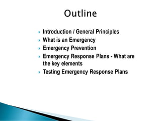  Introduction / General Principles
 What is an Emergency
 Emergency Prevention
 Emergency Response Plans - What are
the key elements
 Testing Emergency Response Plans
 