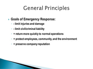  Goals of Emergency Response:
◦ - limit injuries and damage
◦ - limit civil/criminal liability
◦ + return more quickly to normal operations
◦ + protect employees, community, and the environment
◦ + preserve companyreputation
 