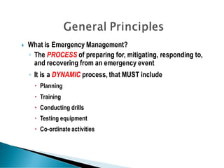  What is Emergency Management?
◦ The PROCESS of preparing for, mitigating, responding to,
and recovering from an emergency event
◦ It is a DYNAMIC process, that MUST include
 Planning
 Training
 Conducting drills
 Testing equipment
 Co-ordinate activities
 