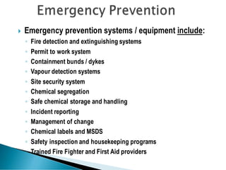  Emergency prevention systems / equipment include:
◦ Fire detection and extinguishing systems
◦ Permit to work system
◦ Containment bunds / dykes
◦ Vapour detection systems
◦ Site security system
◦ Chemical segregation
◦ Safe chemical storage and handling
◦ Incident reporting
◦ Management of change
◦ Chemical labels and MSDS
◦ Safety inspection and housekeeping programs
◦ Trained Fire Fighter and First Aid providers
 