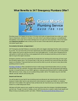 What Benefits to 24/7 Emergency Plumbers Offer?

Plumbing issues can happen at any hour of the day and mostly at inopportunate times when you really
have no idea how to deal with it. However, the truth is that if a plumbing emergency is not addressed
immediately, it can cause some severe damage and it can get even more expensive. This is the reason
why Emergency plumber exists so that you do not have to think twice before calling them and get
immediate repairs done.
Conveniently Schedule an Appointment
24/7 Emergency plumber Brisbane comes along with some biggest advantage that they add convenience
to your life. You can find some of the most experienced and trainer professionals who can fix the problem
with a single touch and you get the services at much affordable price. You will not be charged extra for
calling them at odd hours and they come equipped with all the necessary tools that you do not have to
wait for long for the repair to be done.
Emergency plumber comes as a great help for people who are working and cannot stay at home to get
the necessary repairs done. You can give them a call once you are back from work and they will do the
repairs as schedules. These plumbers work all round the clock so you do not have to worry about what
plumbing service to ask for.
Plumbing in Brisbane offers specialized services in wide range of plumbing troubles and you can stay
assured that once you call them, the issue will be resolved. Whether you are facing issues with leaking
faucets or non-performance of your HVAC appliance, emergency plumbing solutions is readily available.
With internet as a boon, today you can avail plumbing solution online. The easiest way is to visit their
website and see what all services they offer.
Insured and licensed
You will be glad to know that 24 hour plumbing service professional are trained experts who are fully
licensed. It seems little hard to trust someone to invite someone to repair your kitchen on a leaking
bathroom in the middle of the night but these professionals are insured and you can always ask for their
license for a small background check.
Holidays and festive seasons are usually the very busy times when the changes of plumbing damages
are the most. Though it is time for holiday, yet you will find some who is ready to make those repairs and
fitting to keep you plumbing system up-to-date. Website http://www.grantmartinplumbing.com.au

 