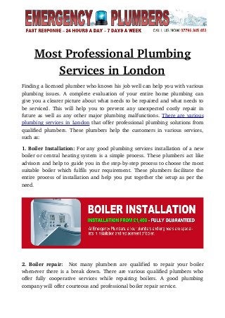         
Most Professional Plumbing
Services in London   
Finding a licensed plumber who knows his job well can help you with various
plumbing issues. A complete evaluation of your entire home plumbing can
give you a clearer picture about what needs to be repaired and what needs to
be serviced. This will help you to prevent any unexpected costly repair in
future as well as any other major plumbing malfunctions. There are various
plumbing services in London that offer professional plumbing solutions from
qualified plumbers. These plumbers help the customers in various services,
such as:
1. Boiler Installation: For any good plumbing services installation of a new
boiler or central heating system is a simple process. These plumbers act like
advisors and help to guide you in the step­by­step process to choose the most
suitable boiler which fulfils your requirement. These plumbers facilitate the
entire process of installation and help you put together the setup as per the
need.
2. Boiler repair:   Not many plumbers are qualified to repair your boiler
whenever there is a break down. There are various qualified plumbers who
offer   fully   cooperative   services   while   repairing   boilers.   A   good   plumbing
company will offer courteous and professional boiler repair service.
 