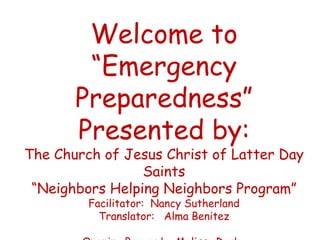 Welcome to
        “Emergency
       Preparedness”
       Presented by:
The Church of Jesus Christ of Latter Day
                 Saints
 “Neighbors Helping Neighbors Program”
         Facilitator: Nancy Sutherland
           Translator: Alma Benitez
 