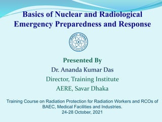 Basics of Nuclear and Radiological
Emergency Preparedness and Response
Presented By
Dr. Ananda Kumar Das
Director, Training Institute
AERE, Savar Dhaka
Training Course on Radiation Protection for Radiation Workers and RCOs of
BAEC, Medical Facilities and Industries.
24-28 October, 2021
 