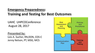 Emergency Preparedness:
Training and Testing for Best Outcomes
UAHC UHPCOConference
August 28, 2017
Presented by:
Lois A. Sucher, RN,DON, COS-C
Jenny Nelson, PT, MSG, MCS
 