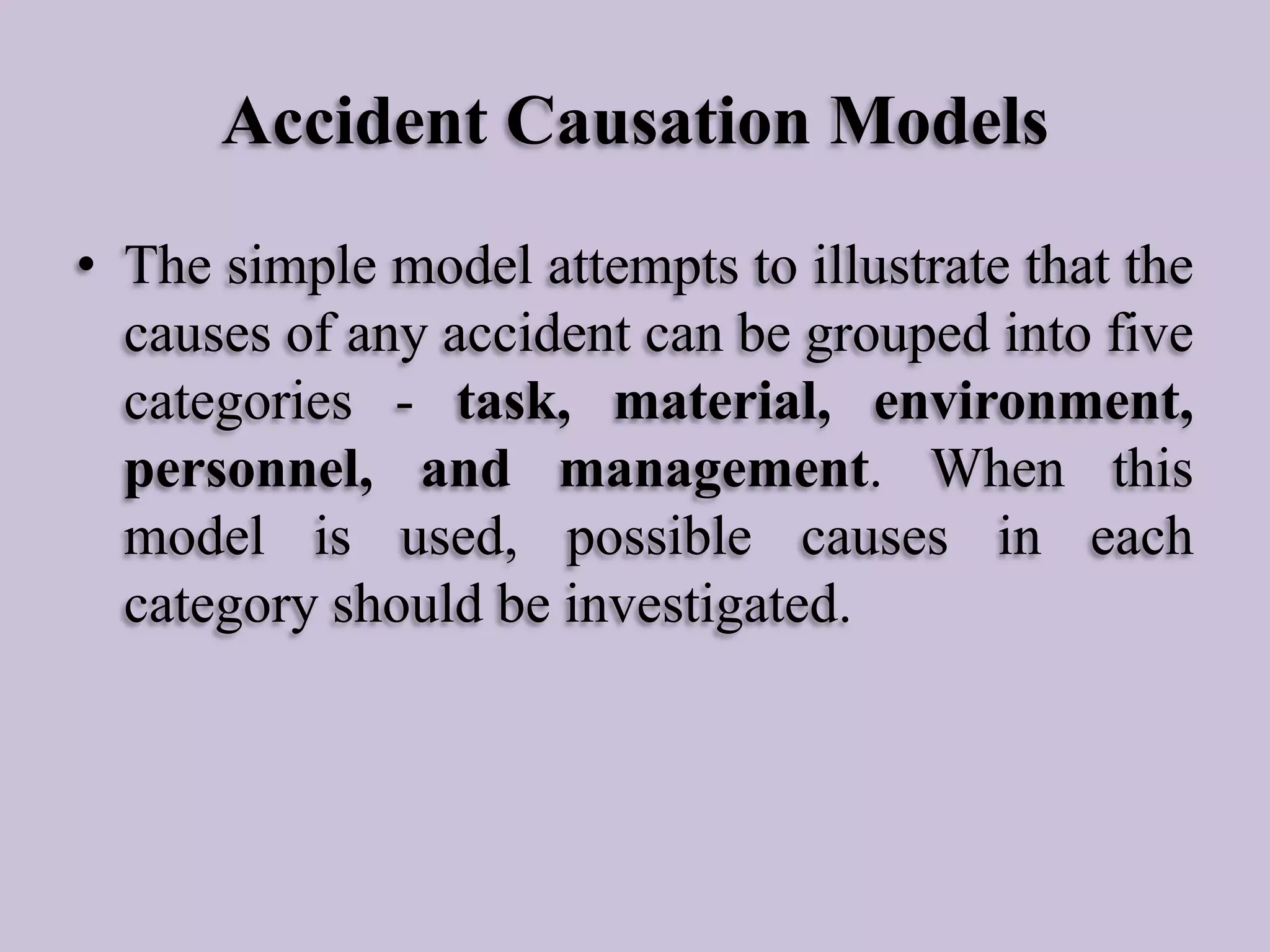 Accident Causation Models
• The simple model attempts to illustrate that the
causes of any accident can be grouped into five
categories - task, material, environment,
personnel, and management. When this
model is used, possible causes in each
category should be investigated.

 