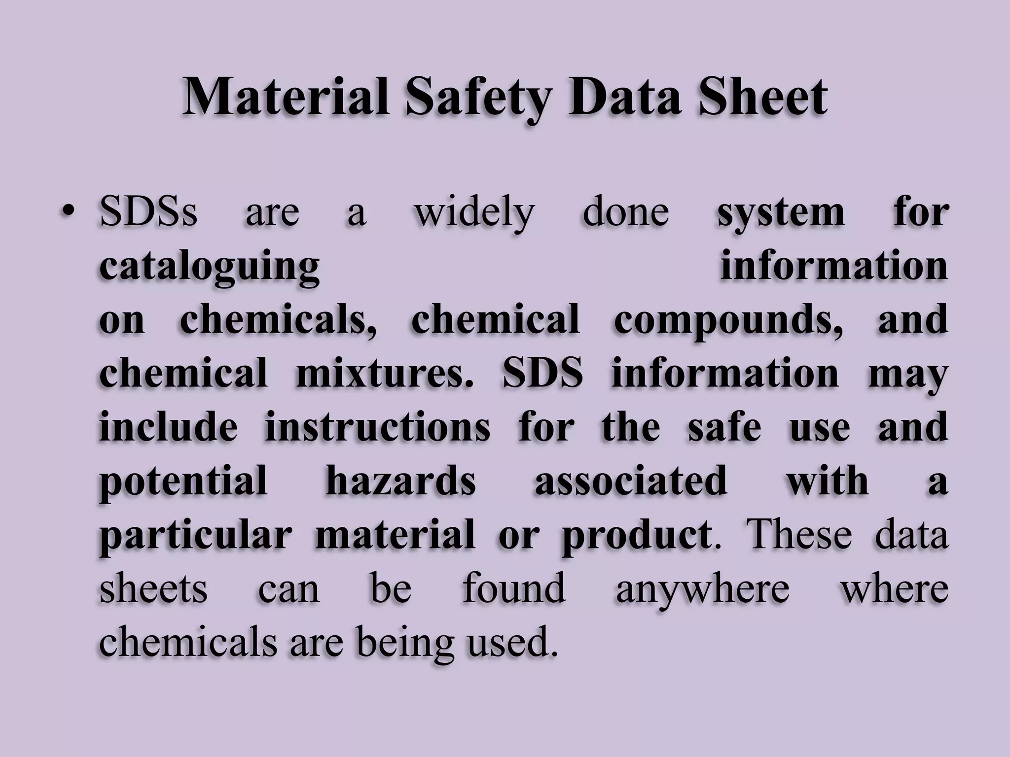 Material Safety Data Sheet
• SDSs are a widely done system for
cataloguing
information
on chemicals, chemical compounds, and
chemical mixtures. SDS information may
include instructions for the safe use and
potential hazards associated with a
particular material or product. These data
sheets can be found anywhere where
chemicals are being used.

 