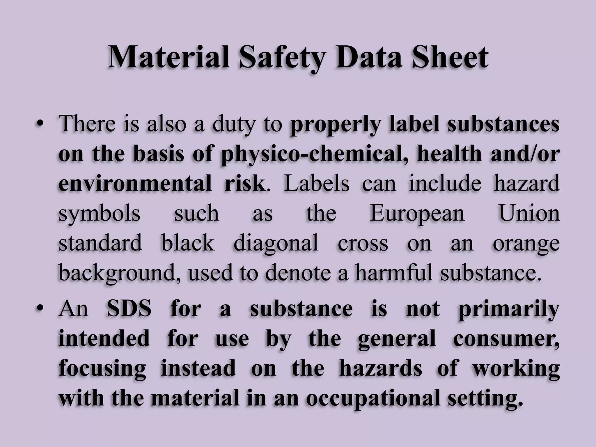 Material Safety Data Sheet
• There is also a duty to properly label substances
on the basis of physico-chemical, health and/or
environmental risk. Labels can include hazard
symbols such as the European Union
standard black diagonal cross on an orange
background, used to denote a harmful substance.
• An SDS for a substance is not primarily
intended for use by the general consumer,
focusing instead on the hazards of working
with the material in an occupational setting.

 