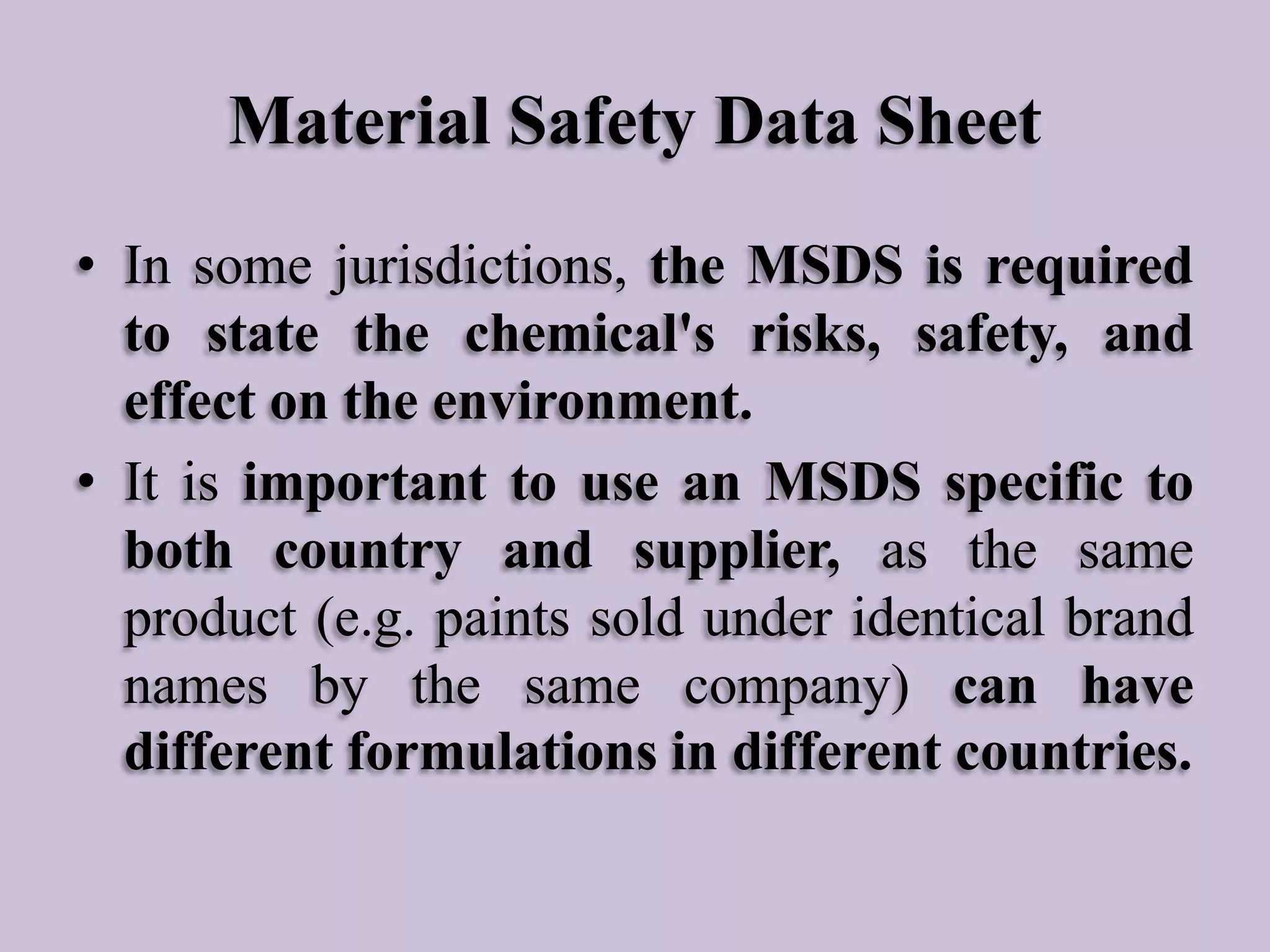 Material Safety Data Sheet
• In some jurisdictions, the MSDS is required
to state the chemical's risks, safety, and
effect on the environment.
• It is important to use an MSDS specific to
both country and supplier, as the same
product (e.g. paints sold under identical brand
names by the same company) can have
different formulations in different countries.

 
