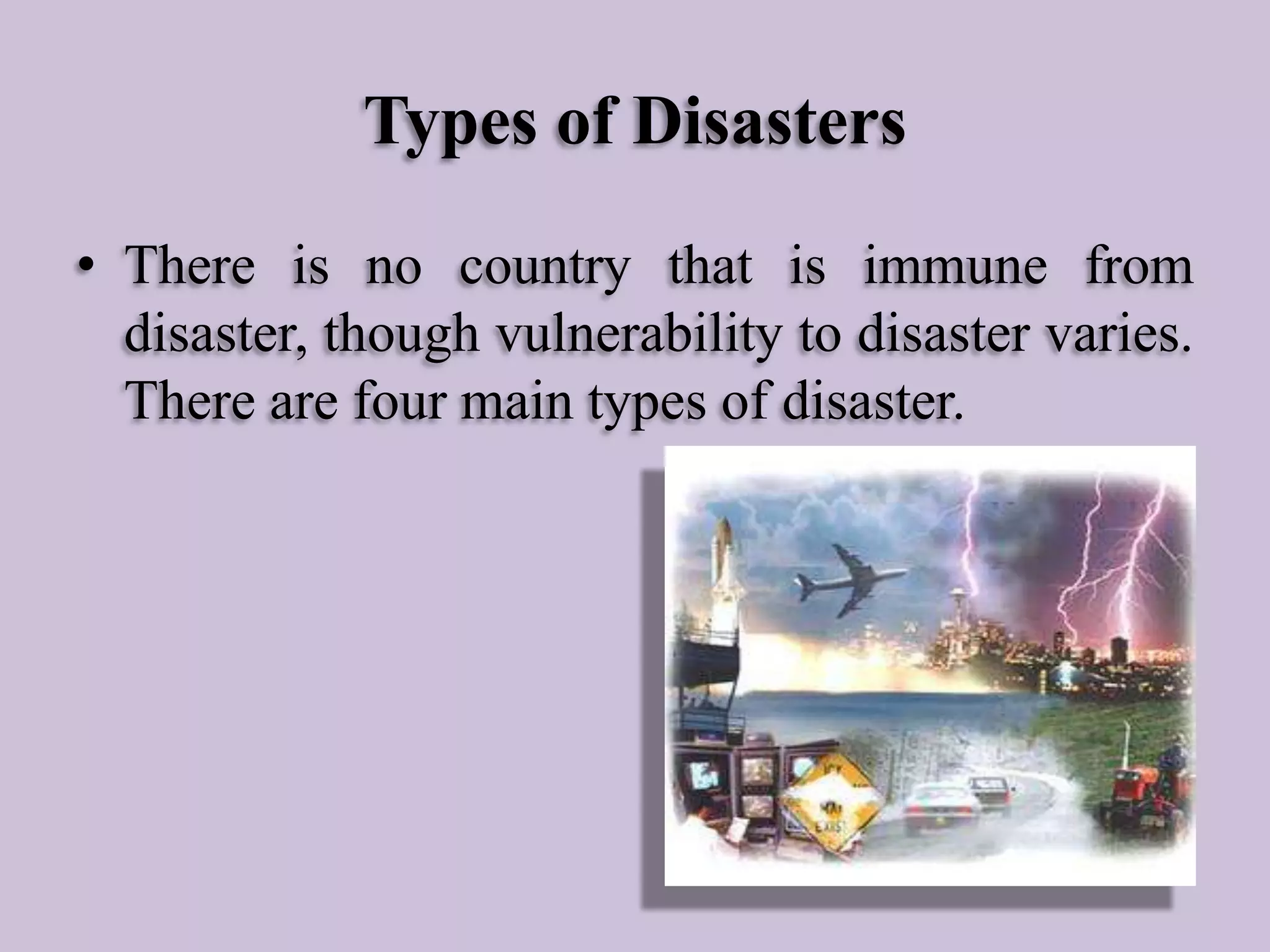 Types of Disasters
• There is no country that is immune from
disaster, though vulnerability to disaster varies.
There are four main types of disaster.

 