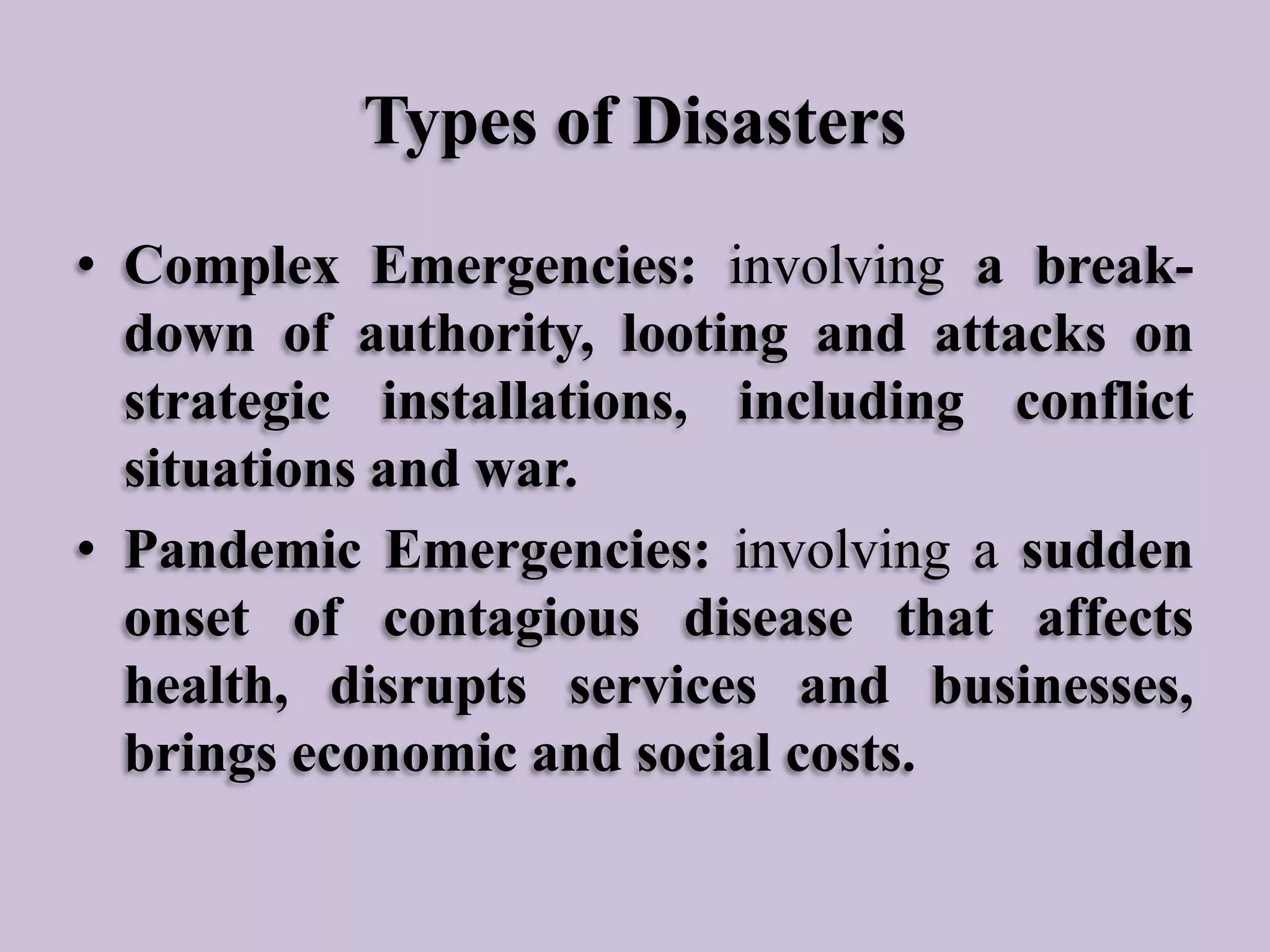 Types of Disasters
• Complex Emergencies: involving a breakdown of authority, looting and attacks on
strategic installations, including conflict
situations and war.
• Pandemic Emergencies: involving a sudden
onset of contagious disease that affects
health, disrupts services and businesses,
brings economic and social costs.

 
