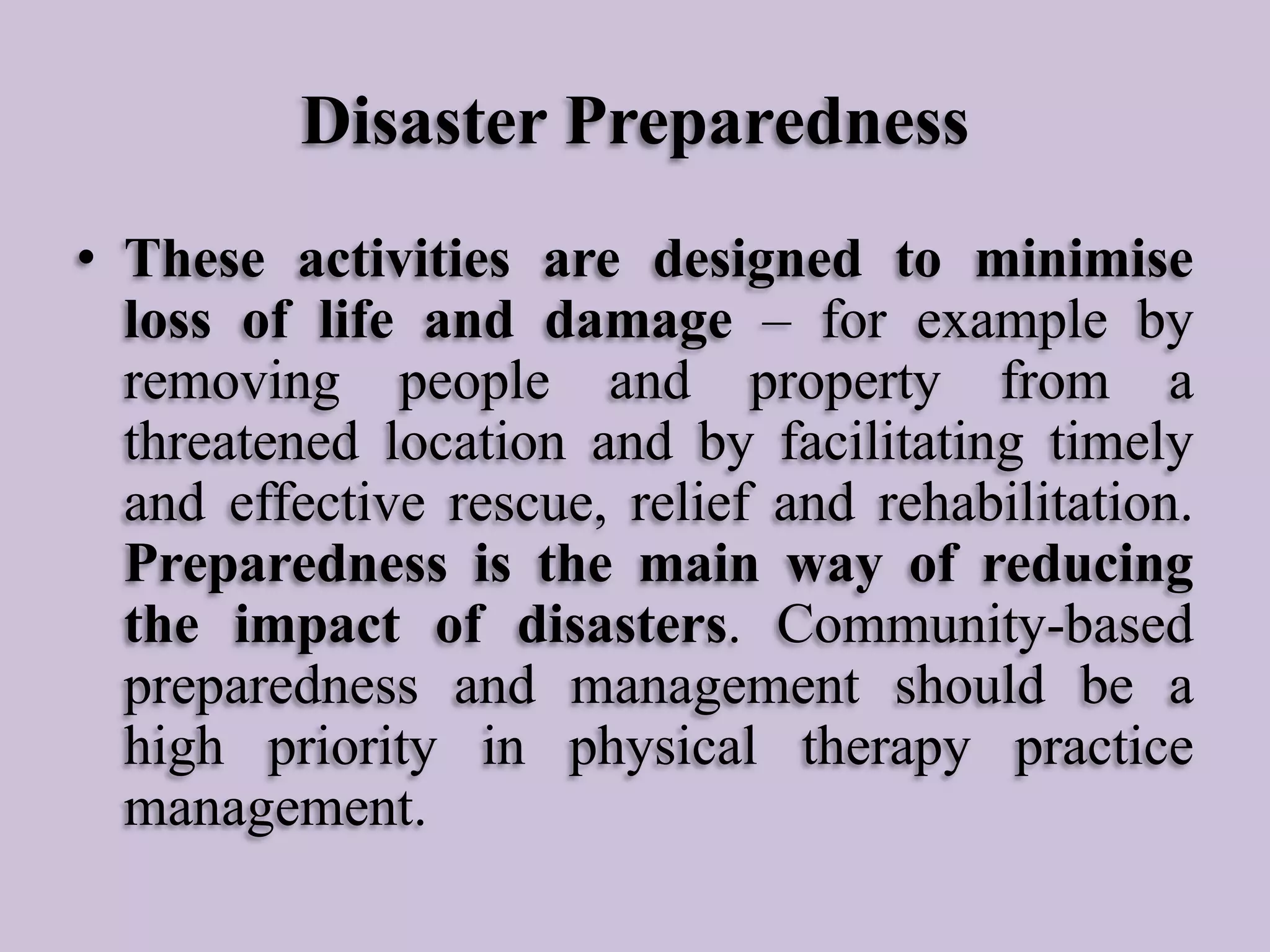 Disaster Preparedness
• These activities are designed to minimise
loss of life and damage – for example by
removing people and property from a
threatened location and by facilitating timely
and effective rescue, relief and rehabilitation.
Preparedness is the main way of reducing
the impact of disasters. Community-based
preparedness and management should be a
high priority in physical therapy practice
management.

 