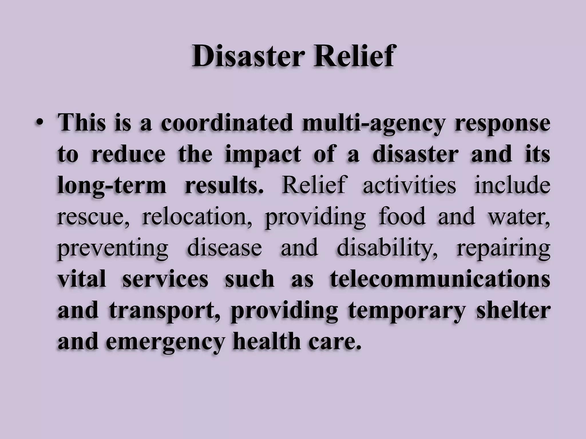 Disaster Relief
• This is a coordinated multi-agency response
to reduce the impact of a disaster and its
long-term results. Relief activities include
rescue, relocation, providing food and water,
preventing disease and disability, repairing
vital services such as telecommunications
and transport, providing temporary shelter
and emergency health care.

 