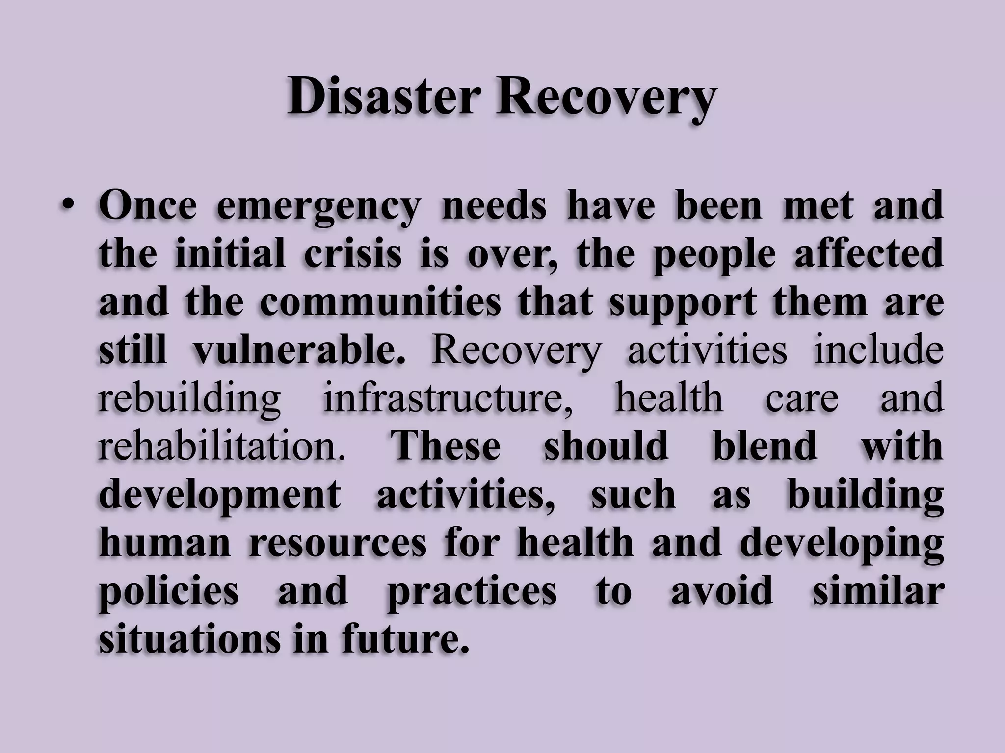 Disaster Recovery
• Once emergency needs have been met and
the initial crisis is over, the people affected
and the communities that support them are
still vulnerable. Recovery activities include
rebuilding infrastructure, health care and
rehabilitation. These should blend with
development activities, such as building
human resources for health and developing
policies and practices to avoid similar
situations in future.

 