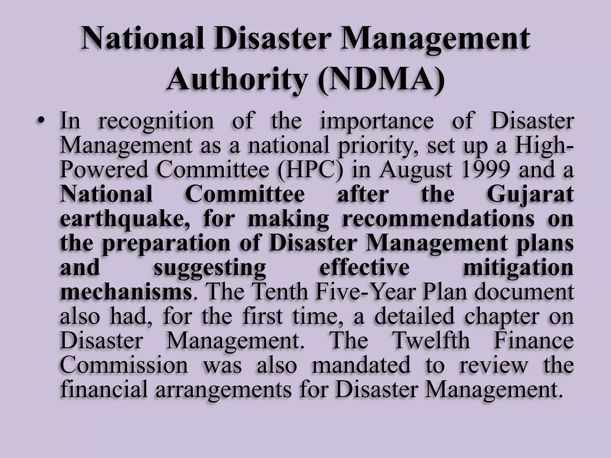 National Disaster Management
Authority (NDMA)
• In recognition of the importance of Disaster
Management as a national priority, set up a HighPowered Committee (HPC) in August 1999 and a
National Committee after the Gujarat
earthquake, for making recommendations on
the preparation of Disaster Management plans
and
suggesting
effective
mitigation
mechanisms. The Tenth Five-Year Plan document
also had, for the first time, a detailed chapter on
Disaster Management. The Twelfth Finance
Commission was also mandated to review the
financial arrangements for Disaster Management.

 