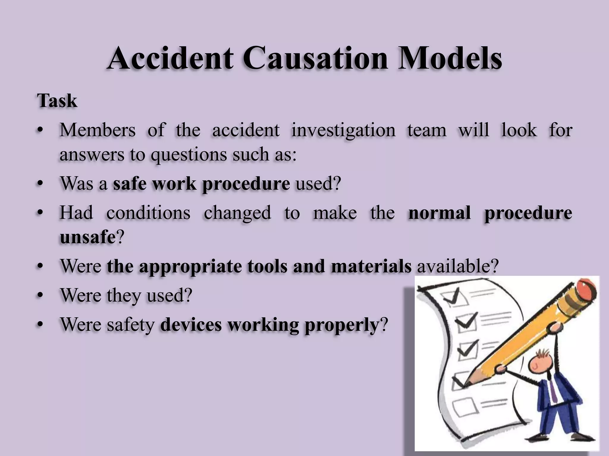 Accident Causation Models
Task
• Members of the accident investigation team will look for
answers to questions such as:
• Was a safe work procedure used?
• Had conditions changed to make the normal procedure
unsafe?
• Were the appropriate tools and materials available?
• Were they used?
• Were safety devices working properly?

 