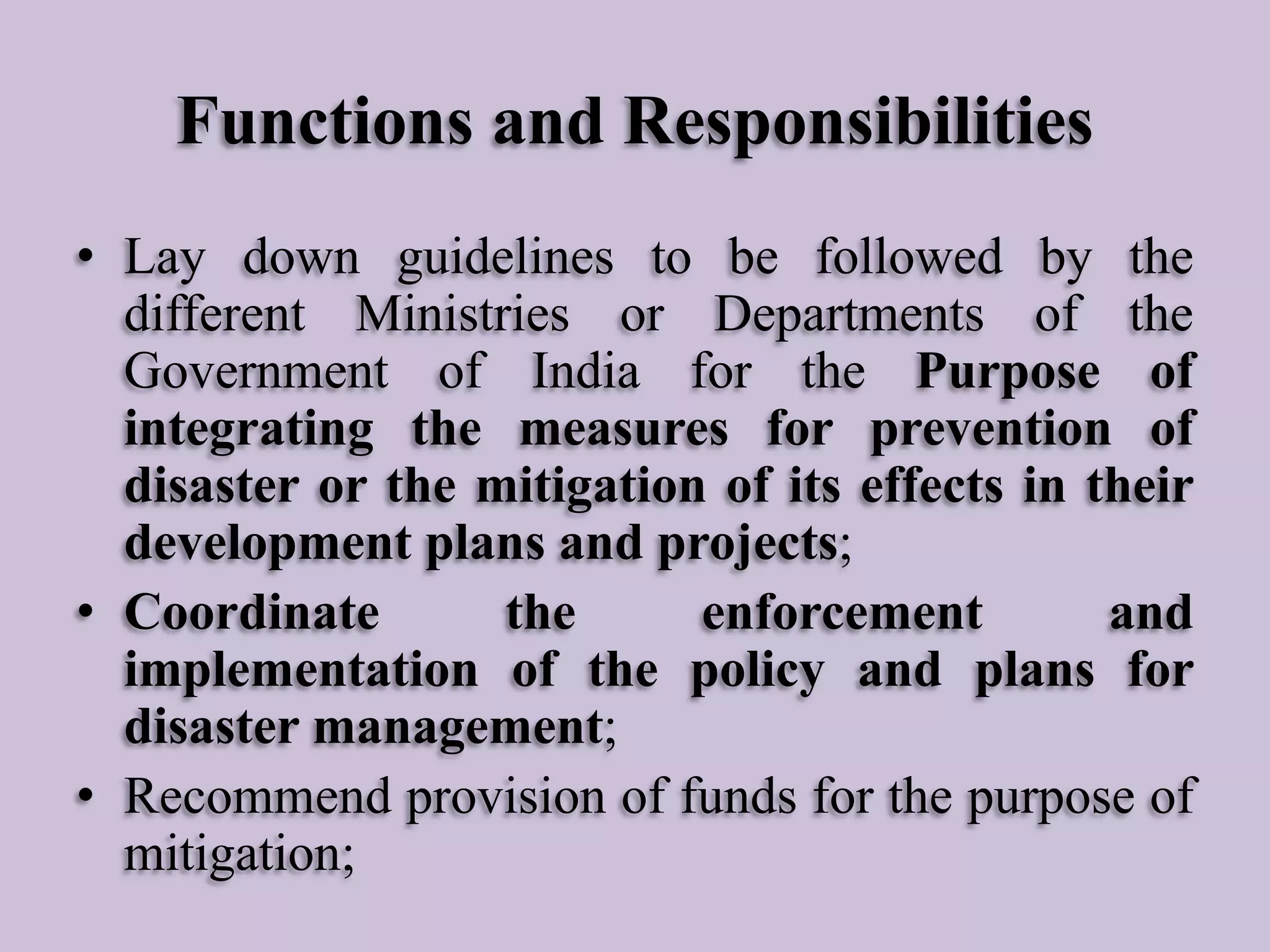 Functions and Responsibilities
• Lay down guidelines to be followed by the
different Ministries or Departments of the
Government of India for the Purpose of
integrating the measures for prevention of
disaster or the mitigation of its effects in their
development plans and projects;
• Coordinate
the
enforcement
and
implementation of the policy and plans for
disaster management;
• Recommend provision of funds for the purpose of
mitigation;

 