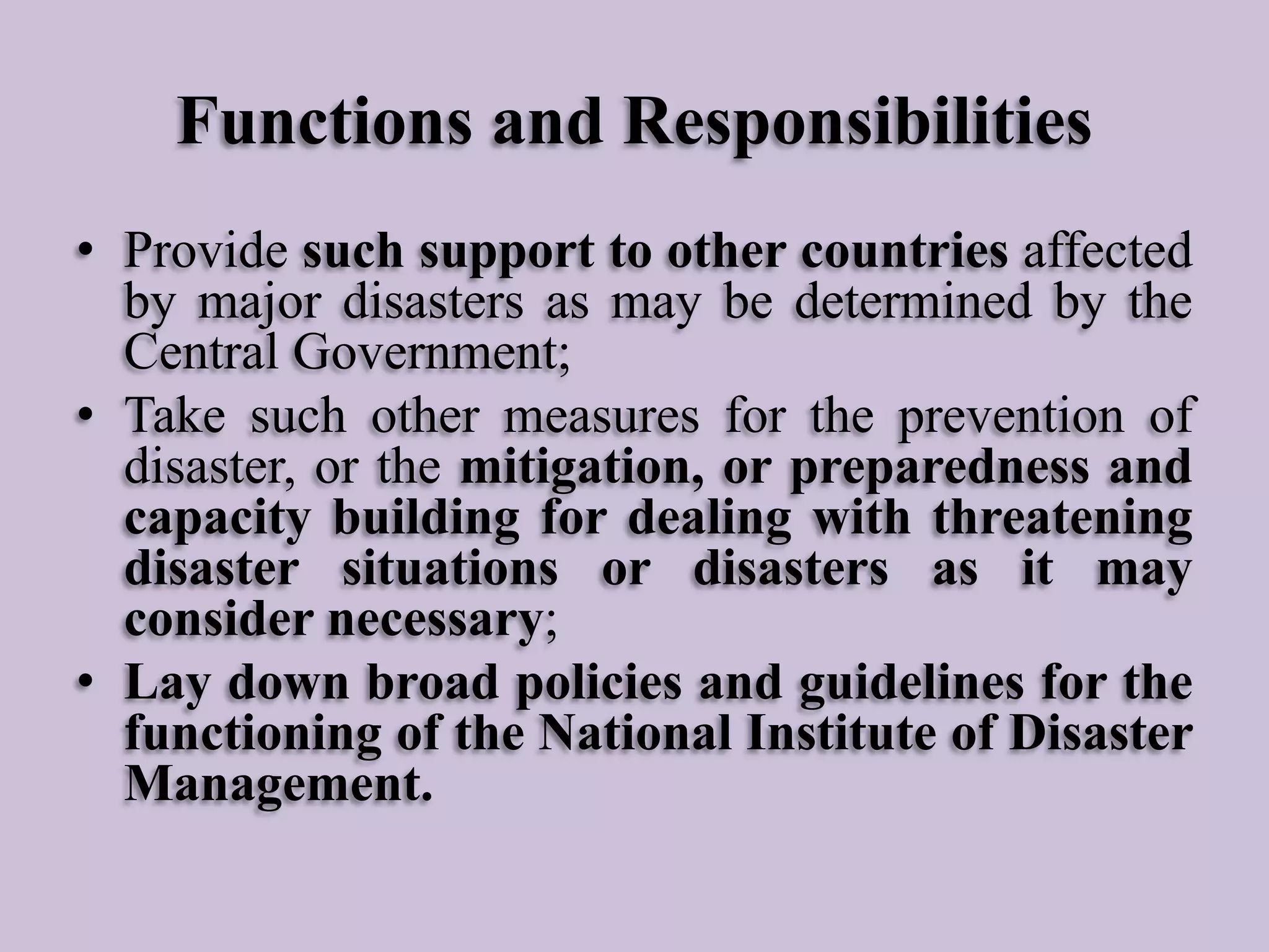 Functions and Responsibilities
• Provide such support to other countries affected
by major disasters as may be determined by the
Central Government;
• Take such other measures for the prevention of
disaster, or the mitigation, or preparedness and
capacity building for dealing with threatening
disaster situations or disasters as it may
consider necessary;
• Lay down broad policies and guidelines for the
functioning of the National Institute of Disaster
Management.

 