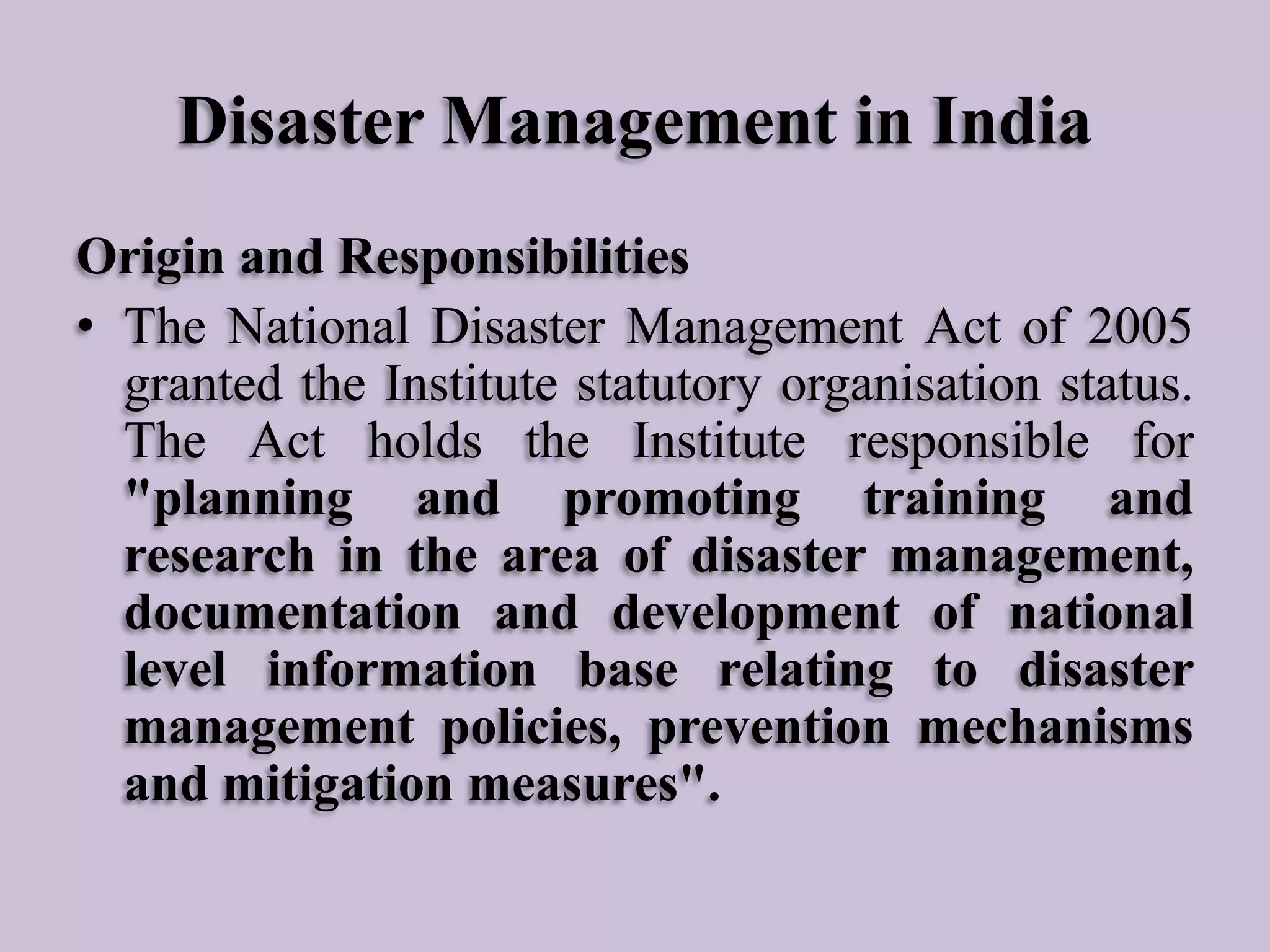 Disaster Management in India
Origin and Responsibilities
• The National Disaster Management Act of 2005
granted the Institute statutory organisation status.
The Act holds the Institute responsible for
"planning and promoting training and
research in the area of disaster management,
documentation and development of national
level information base relating to disaster
management policies, prevention mechanisms
and mitigation measures".

 