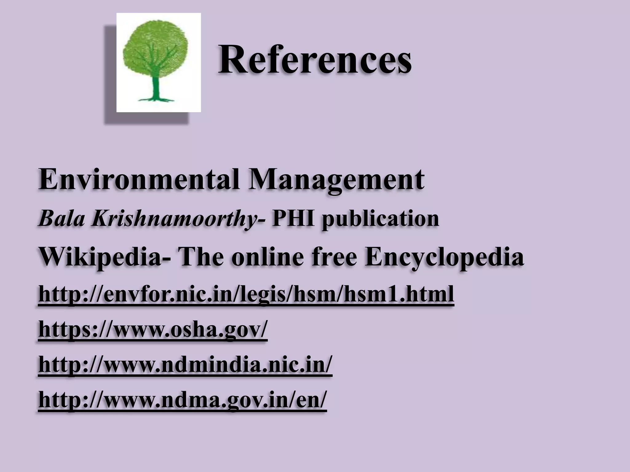 References
Environmental Management
Bala Krishnamoorthy- PHI publication

Wikipedia- The online free Encyclopedia
http://envfor.nic.in/legis/hsm/hsm1.html
https://www.osha.gov/
http://www.ndmindia.nic.in/
http://www.ndma.gov.in/en/

 