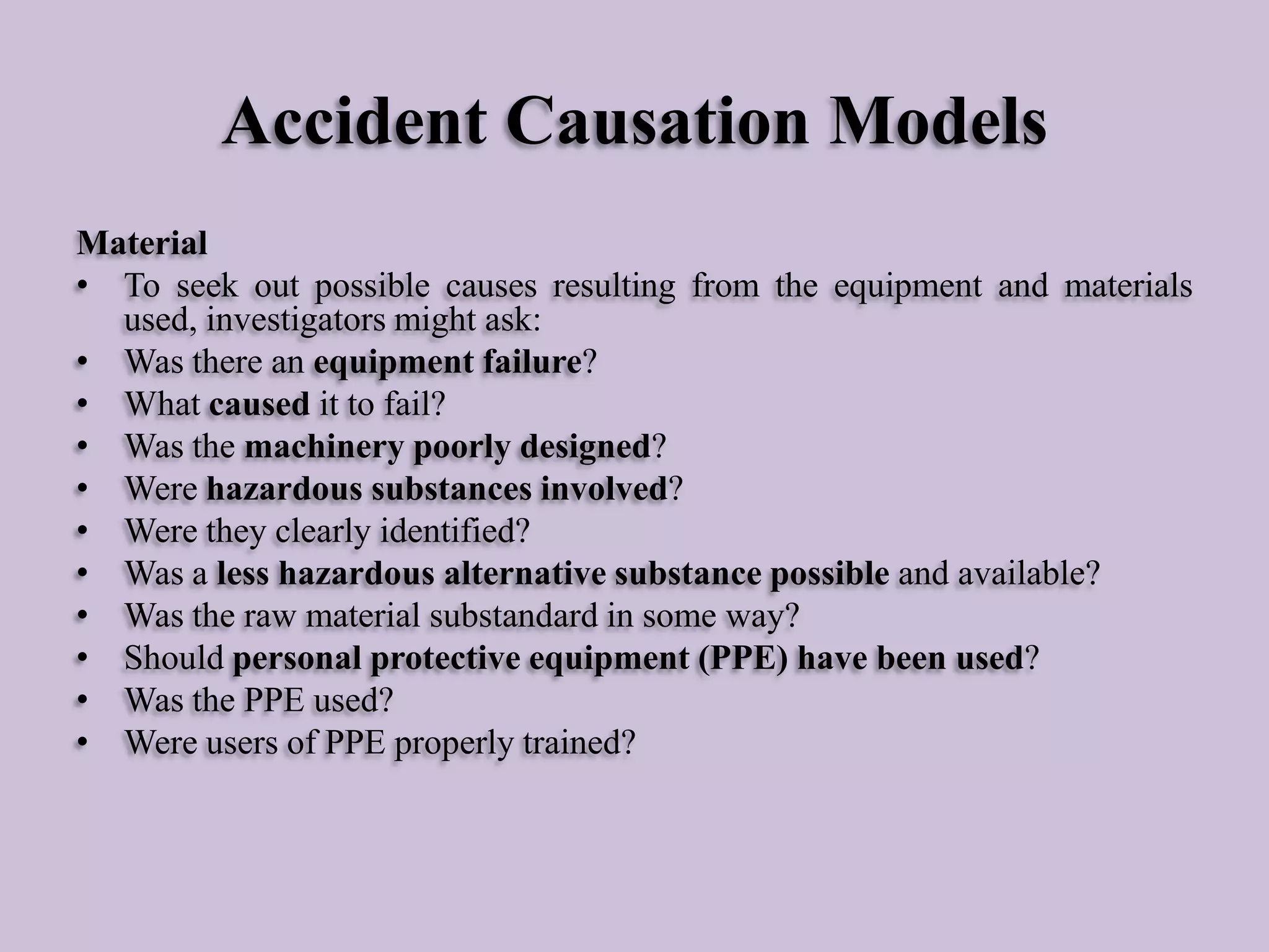 Accident Causation Models
Material
• To seek out possible causes resulting from the equipment and materials
used, investigators might ask:
• Was there an equipment failure?
• What caused it to fail?
• Was the machinery poorly designed?
• Were hazardous substances involved?
• Were they clearly identified?
• Was a less hazardous alternative substance possible and available?
• Was the raw material substandard in some way?
• Should personal protective equipment (PPE) have been used?
• Was the PPE used?
• Were users of PPE properly trained?

 