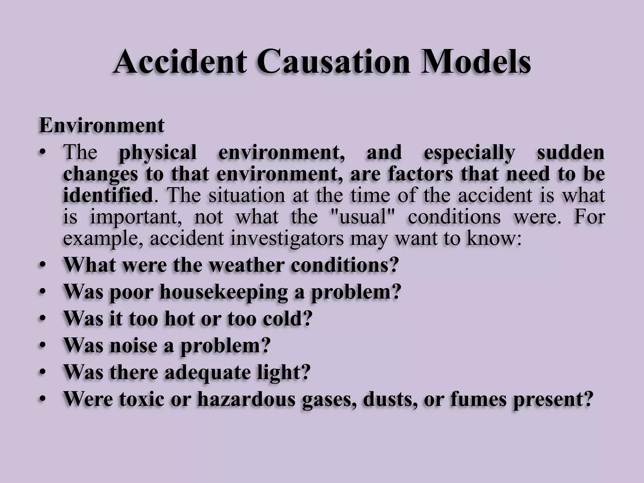 Accident Causation Models
Environment
• The physical environment, and especially sudden
changes to that environment, are factors that need to be
identified. The situation at the time of the accident is what
is important, not what the "usual" conditions were. For
example, accident investigators may want to know:
• What were the weather conditions?
• Was poor housekeeping a problem?
• Was it too hot or too cold?
• Was noise a problem?
• Was there adequate light?
• Were toxic or hazardous gases, dusts, or fumes present?

 