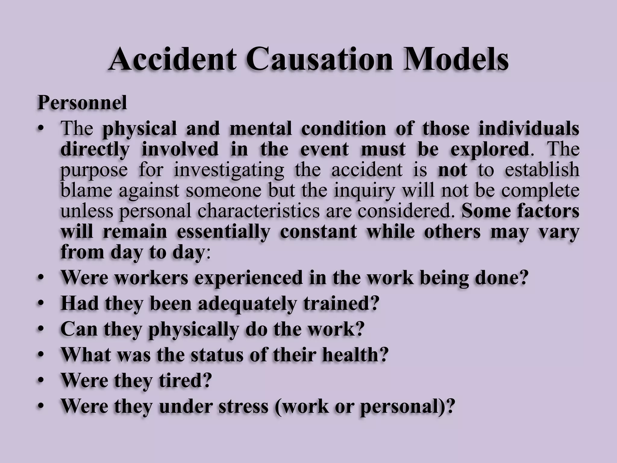 Accident Causation Models
Personnel
• The physical and mental condition of those individuals
directly involved in the event must be explored. The
purpose for investigating the accident is not to establish
blame against someone but the inquiry will not be complete
unless personal characteristics are considered. Some factors
will remain essentially constant while others may vary
from day to day:
• Were workers experienced in the work being done?
• Had they been adequately trained?
• Can they physically do the work?
• What was the status of their health?
• Were they tired?
• Were they under stress (work or personal)?

 