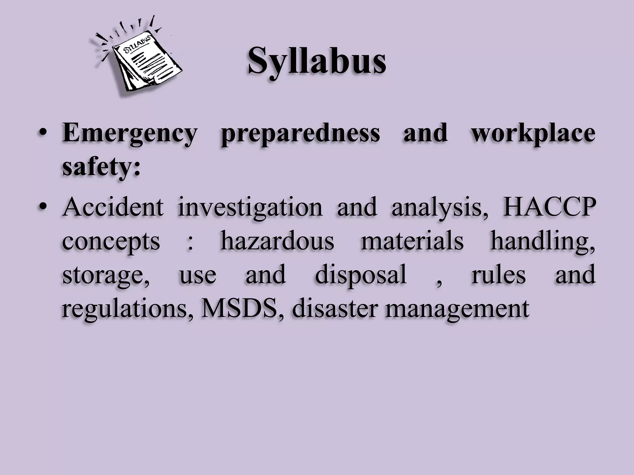 Syllabus
• Emergency preparedness and workplace
safety:
• Accident investigation and analysis, HACCP
concepts : hazardous materials handling,
storage, use and disposal , rules and
regulations, MSDS, disaster management

 