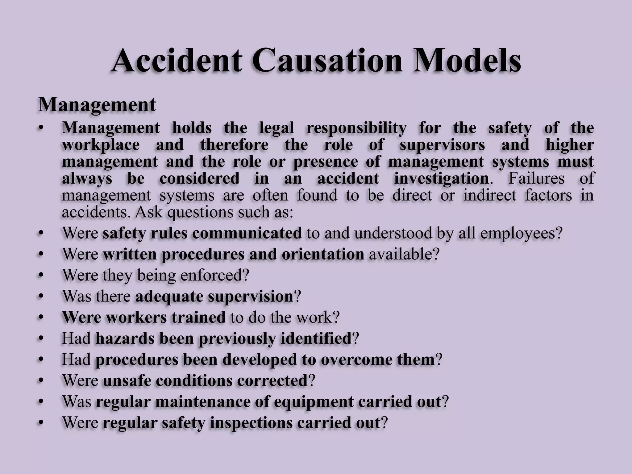 Accident Causation Models
Management
• Management holds the legal responsibility for the safety of the
workplace and therefore the role of supervisors and higher
management and the role or presence of management systems must
always be considered in an accident investigation. Failures of
management systems are often found to be direct or indirect factors in
accidents. Ask questions such as:
• Were safety rules communicated to and understood by all employees?
• Were written procedures and orientation available?
• Were they being enforced?
• Was there adequate supervision?
• Were workers trained to do the work?
• Had hazards been previously identified?
• Had procedures been developed to overcome them?
• Were unsafe conditions corrected?
• Was regular maintenance of equipment carried out?
• Were regular safety inspections carried out?

 