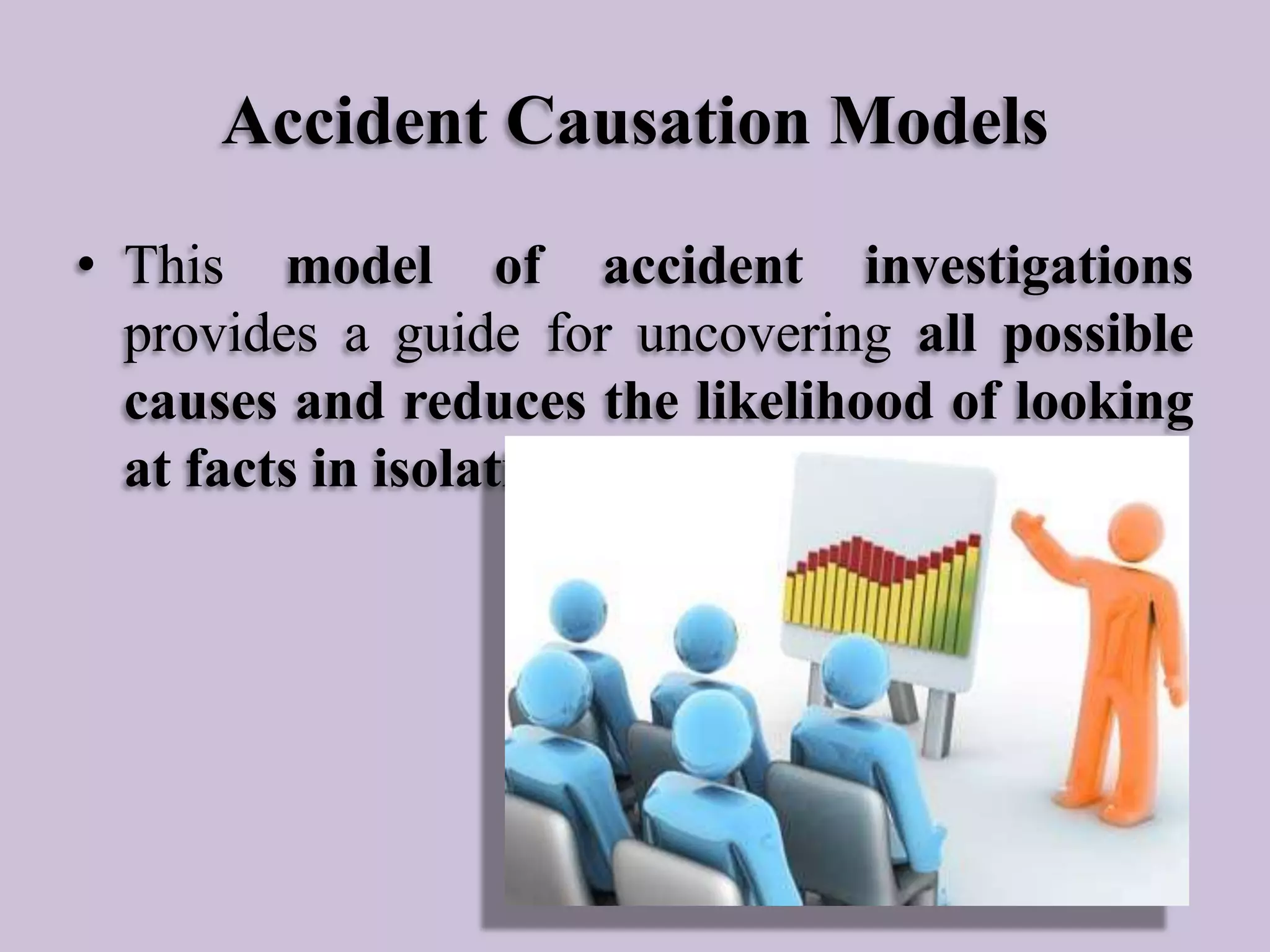 Accident Causation Models
• This model of accident investigations
provides a guide for uncovering all possible
causes and reduces the likelihood of looking
at facts in isolation.

 