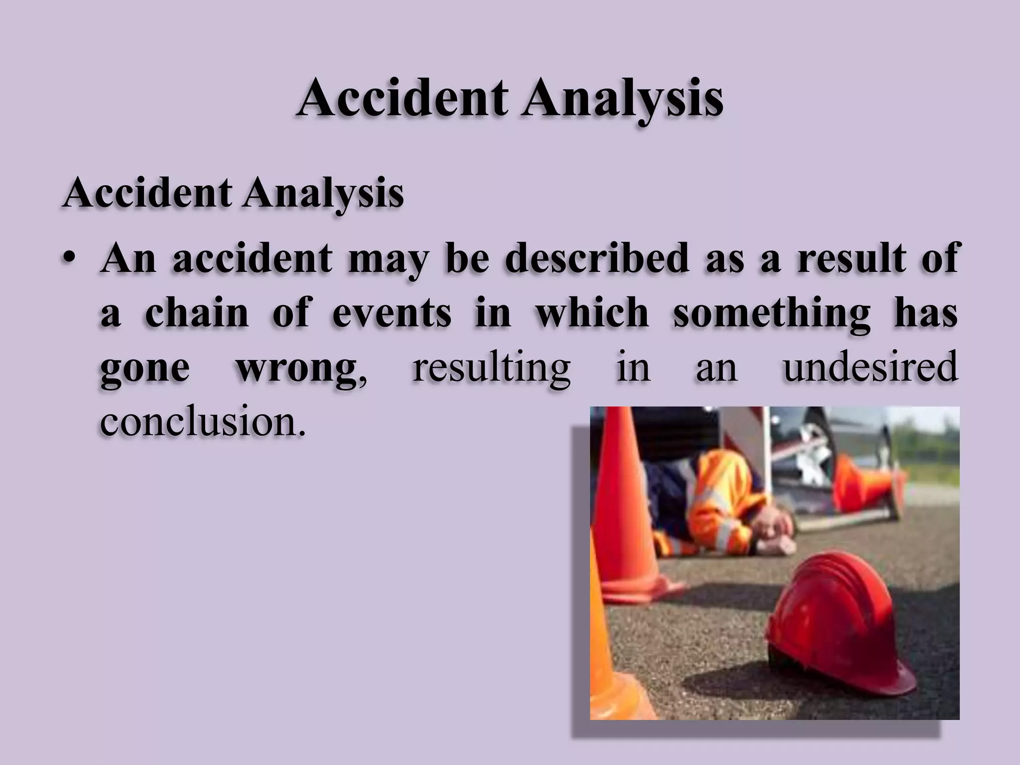 Accident Analysis
Accident Analysis
• An accident may be described as a result of
a chain of events in which something has
gone wrong, resulting in an undesired
conclusion.

 