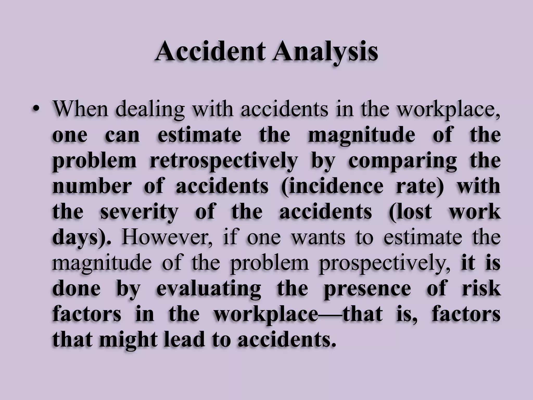 Accident Analysis
• When dealing with accidents in the workplace,
one can estimate the magnitude of the
problem retrospectively by comparing the
number of accidents (incidence rate) with
the severity of the accidents (lost work
days). However, if one wants to estimate the
magnitude of the problem prospectively, it is
done by evaluating the presence of risk
factors in the workplace—that is, factors
that might lead to accidents.

 