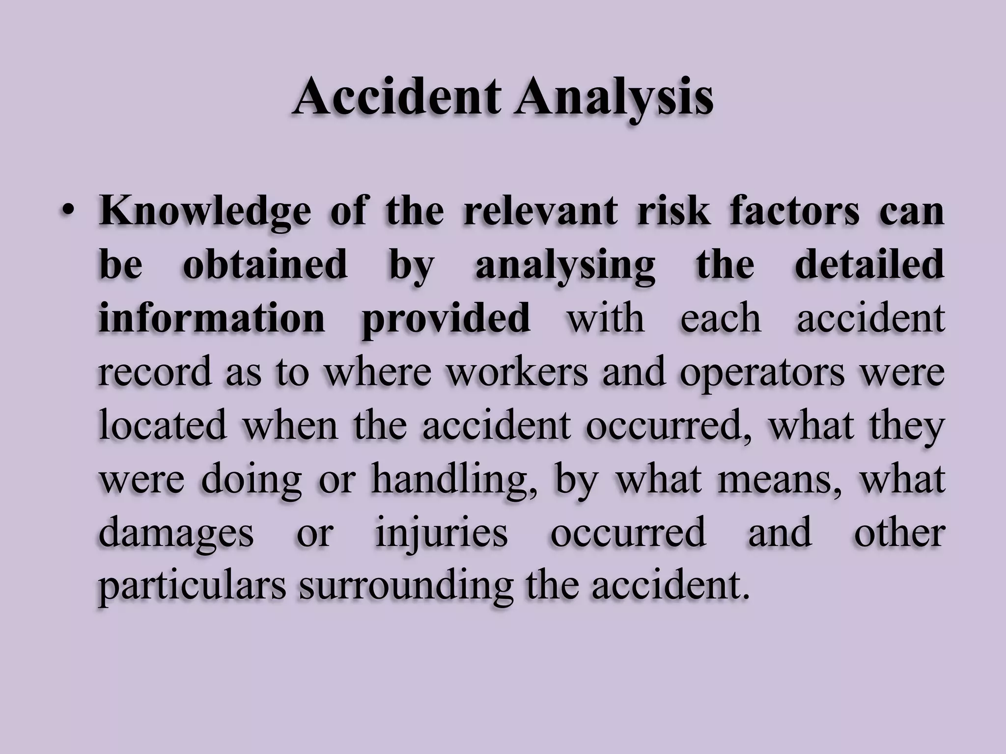 Accident Analysis
• Knowledge of the relevant risk factors can
be obtained by analysing the detailed
information provided with each accident
record as to where workers and operators were
located when the accident occurred, what they
were doing or handling, by what means, what
damages or injuries occurred and other
particulars surrounding the accident.

 