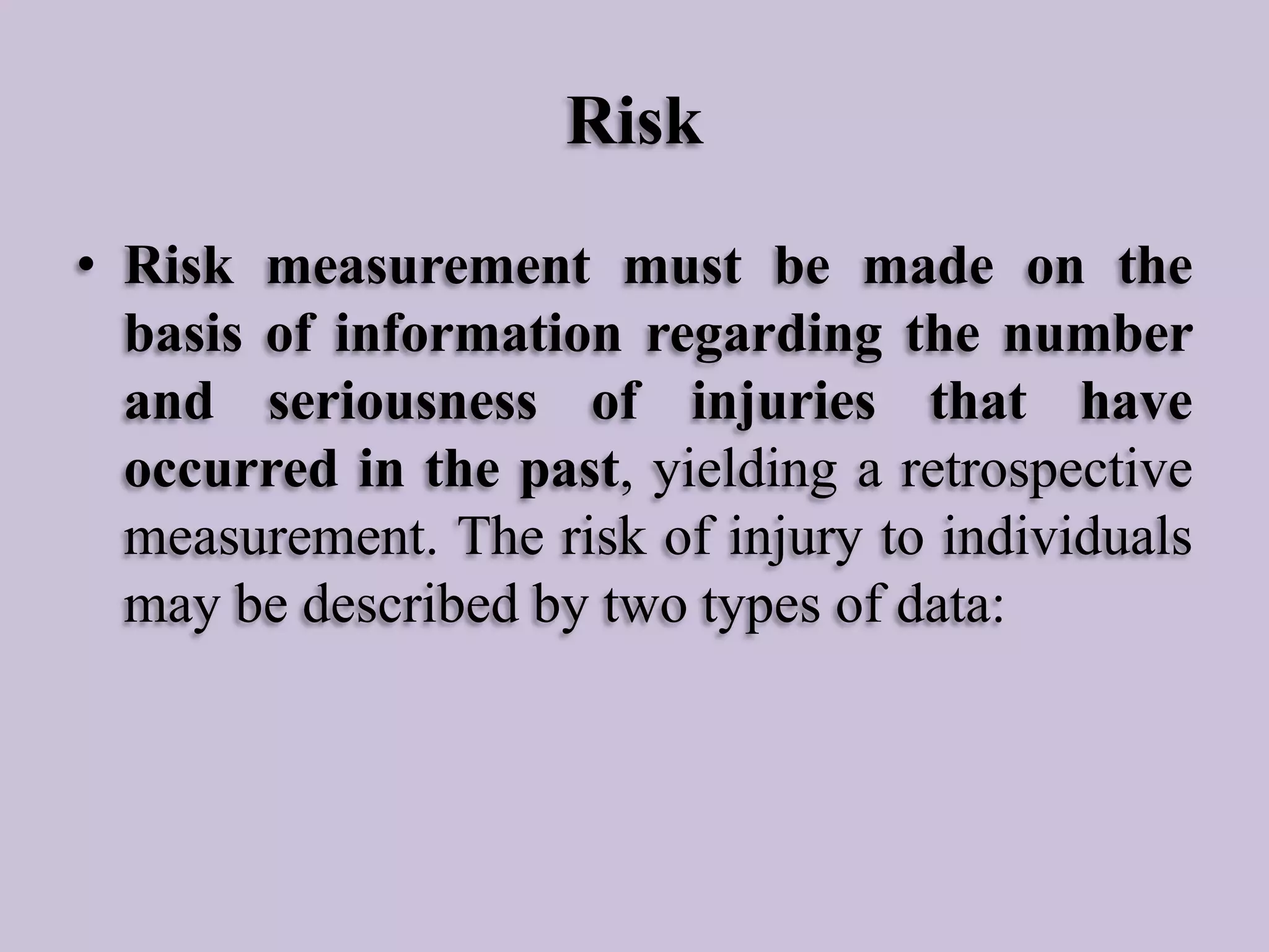 Risk
• Risk measurement must be made on the
basis of information regarding the number
and seriousness of injuries that have
occurred in the past, yielding a retrospective
measurement. The risk of injury to individuals
may be described by two types of data:

 