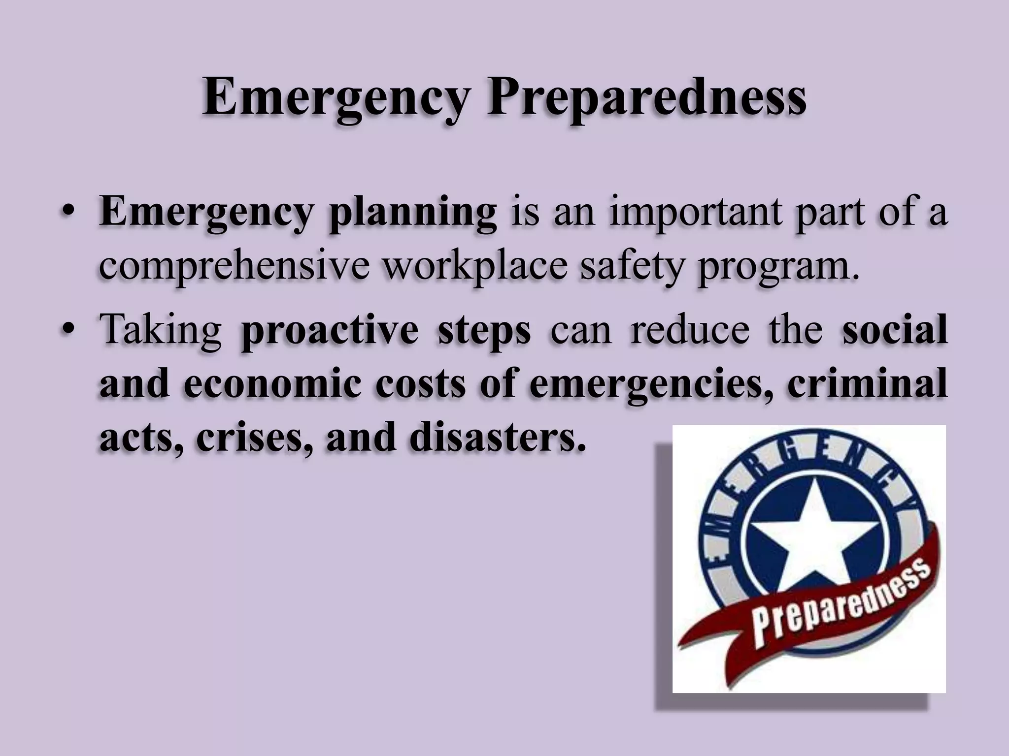 Emergency Preparedness
• Emergency planning is an important part of a
comprehensive workplace safety program.
• Taking proactive steps can reduce the social
and economic costs of emergencies, criminal
acts, crises, and disasters.

 