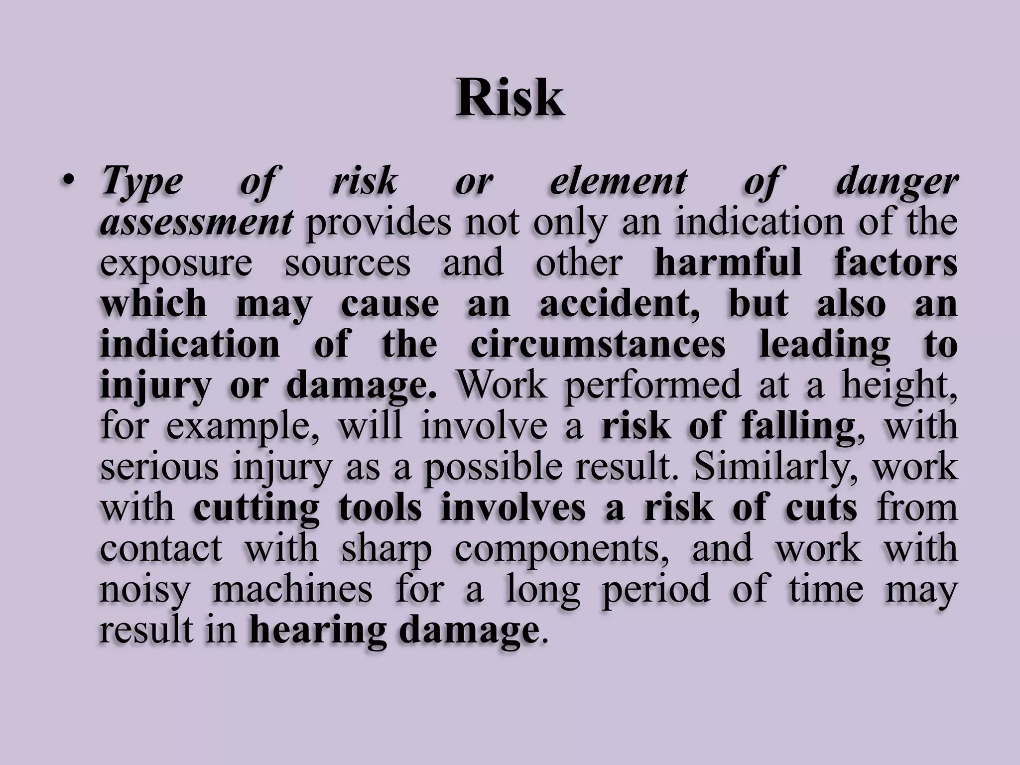 Risk
• Type of risk or element of danger
assessment provides not only an indication of the
exposure sources and other harmful factors
which may cause an accident, but also an
indication of the circumstances leading to
injury or damage. Work performed at a height,
for example, will involve a risk of falling, with
serious injury as a possible result. Similarly, work
with cutting tools involves a risk of cuts from
contact with sharp components, and work with
noisy machines for a long period of time may
result in hearing damage.

 