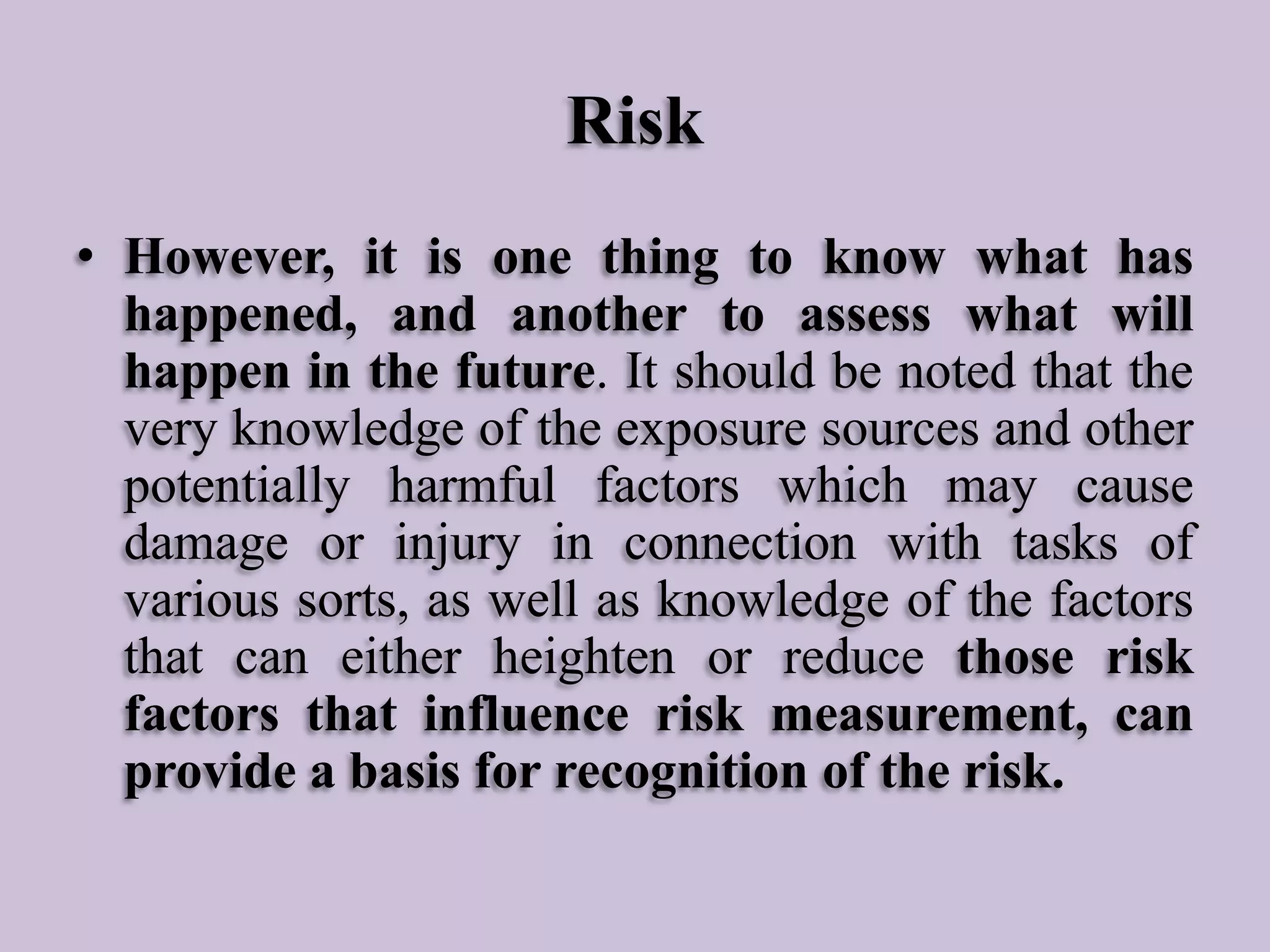 Risk
• However, it is one thing to know what has
happened, and another to assess what will
happen in the future. It should be noted that the
very knowledge of the exposure sources and other
potentially harmful factors which may cause
damage or injury in connection with tasks of
various sorts, as well as knowledge of the factors
that can either heighten or reduce those risk
factors that influence risk measurement, can
provide a basis for recognition of the risk.

 