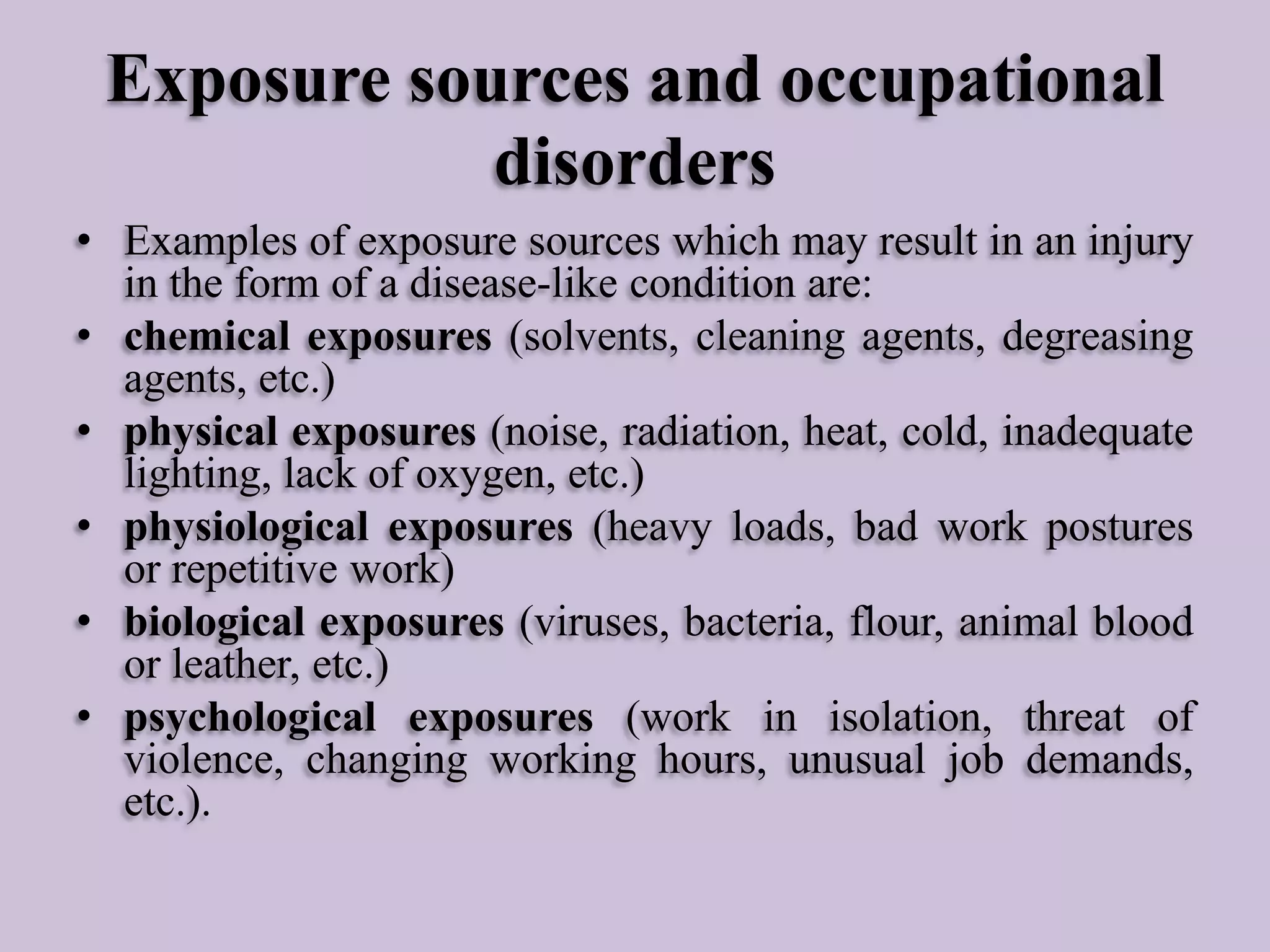 Exposure sources and occupational
disorders
• Examples of exposure sources which may result in an injury
in the form of a disease-like condition are:
• chemical exposures (solvents, cleaning agents, degreasing
agents, etc.)
• physical exposures (noise, radiation, heat, cold, inadequate
lighting, lack of oxygen, etc.)
• physiological exposures (heavy loads, bad work postures
or repetitive work)
• biological exposures (viruses, bacteria, flour, animal blood
or leather, etc.)
• psychological exposures (work in isolation, threat of
violence, changing working hours, unusual job demands,
etc.).

 