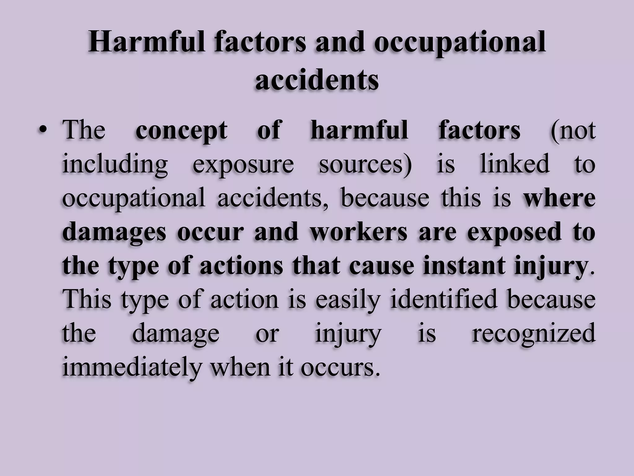 Harmful factors and occupational
accidents
• The concept of harmful factors (not
including exposure sources) is linked to
occupational accidents, because this is where
damages occur and workers are exposed to
the type of actions that cause instant injury.
This type of action is easily identified because
the damage or injury is recognized
immediately when it occurs.

 