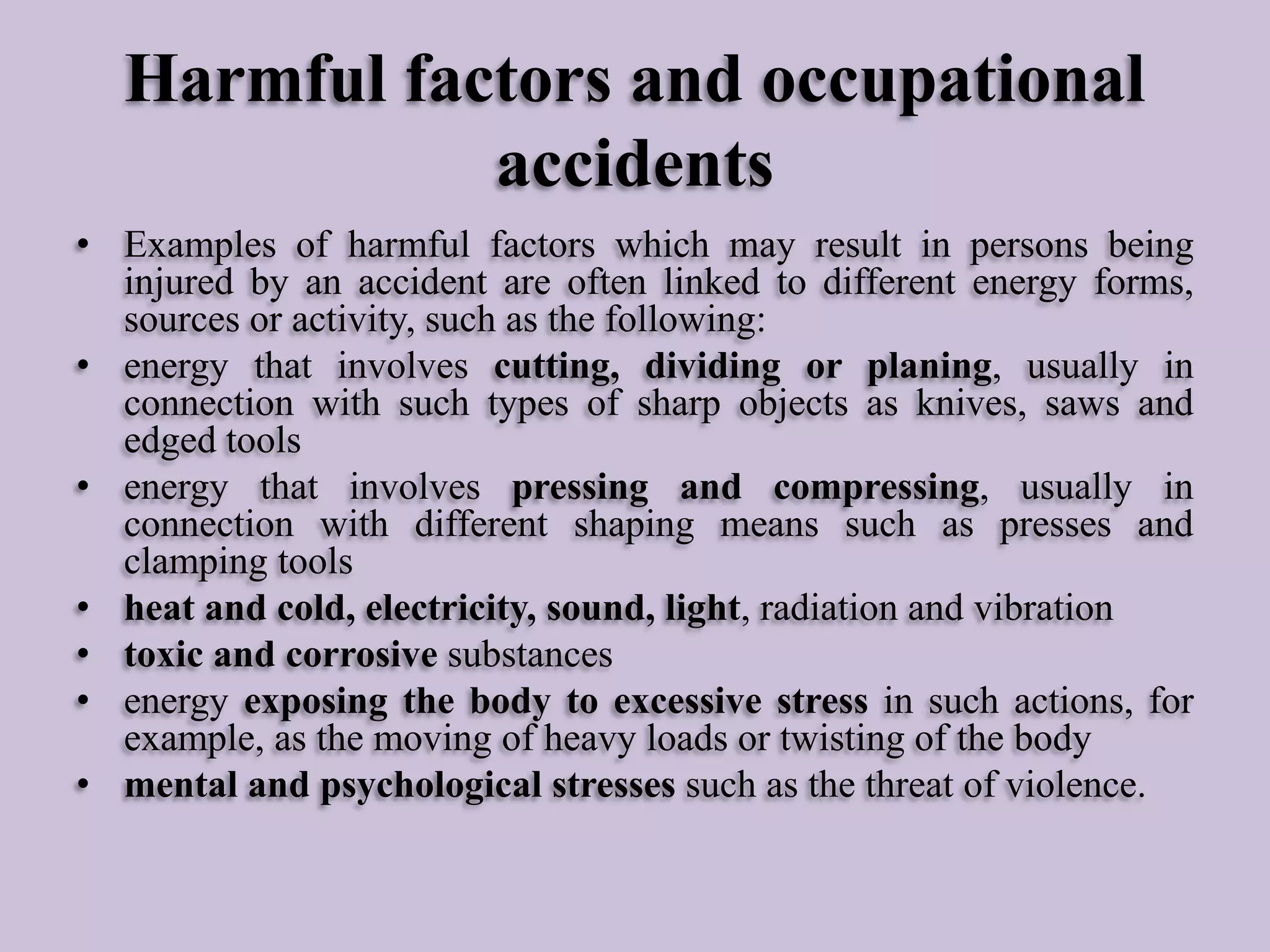 Harmful factors and occupational
accidents
• Examples of harmful factors which may result in persons being
injured by an accident are often linked to different energy forms,
sources or activity, such as the following:
• energy that involves cutting, dividing or planing, usually in
connection with such types of sharp objects as knives, saws and
edged tools
• energy that involves pressing and compressing, usually in
connection with different shaping means such as presses and
clamping tools
• heat and cold, electricity, sound, light, radiation and vibration
• toxic and corrosive substances
• energy exposing the body to excessive stress in such actions, for
example, as the moving of heavy loads or twisting of the body
• mental and psychological stresses such as the threat of violence.

 