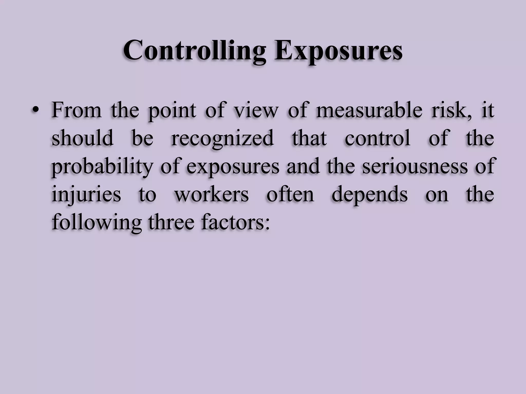 Controlling Exposures
• From the point of view of measurable risk, it
should be recognized that control of the
probability of exposures and the seriousness of
injuries to workers often depends on the
following three factors:

 