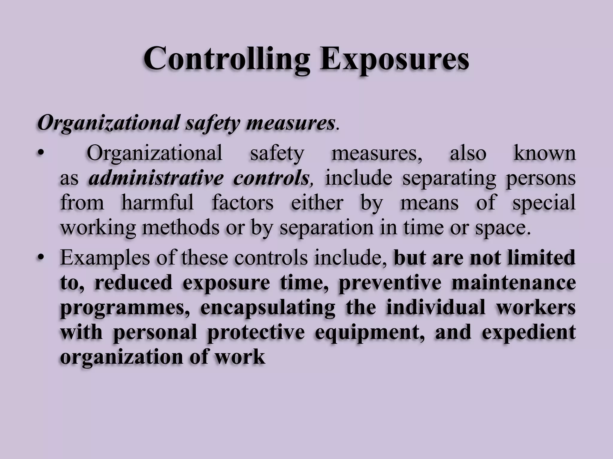 Controlling Exposures
Organizational safety measures.
•
Organizational safety measures, also known
as administrative controls, include separating persons
from harmful factors either by means of special
working methods or by separation in time or space.
• Examples of these controls include, but are not limited
to, reduced exposure time, preventive maintenance
programmes, encapsulating the individual workers
with personal protective equipment, and expedient
organization of work

 