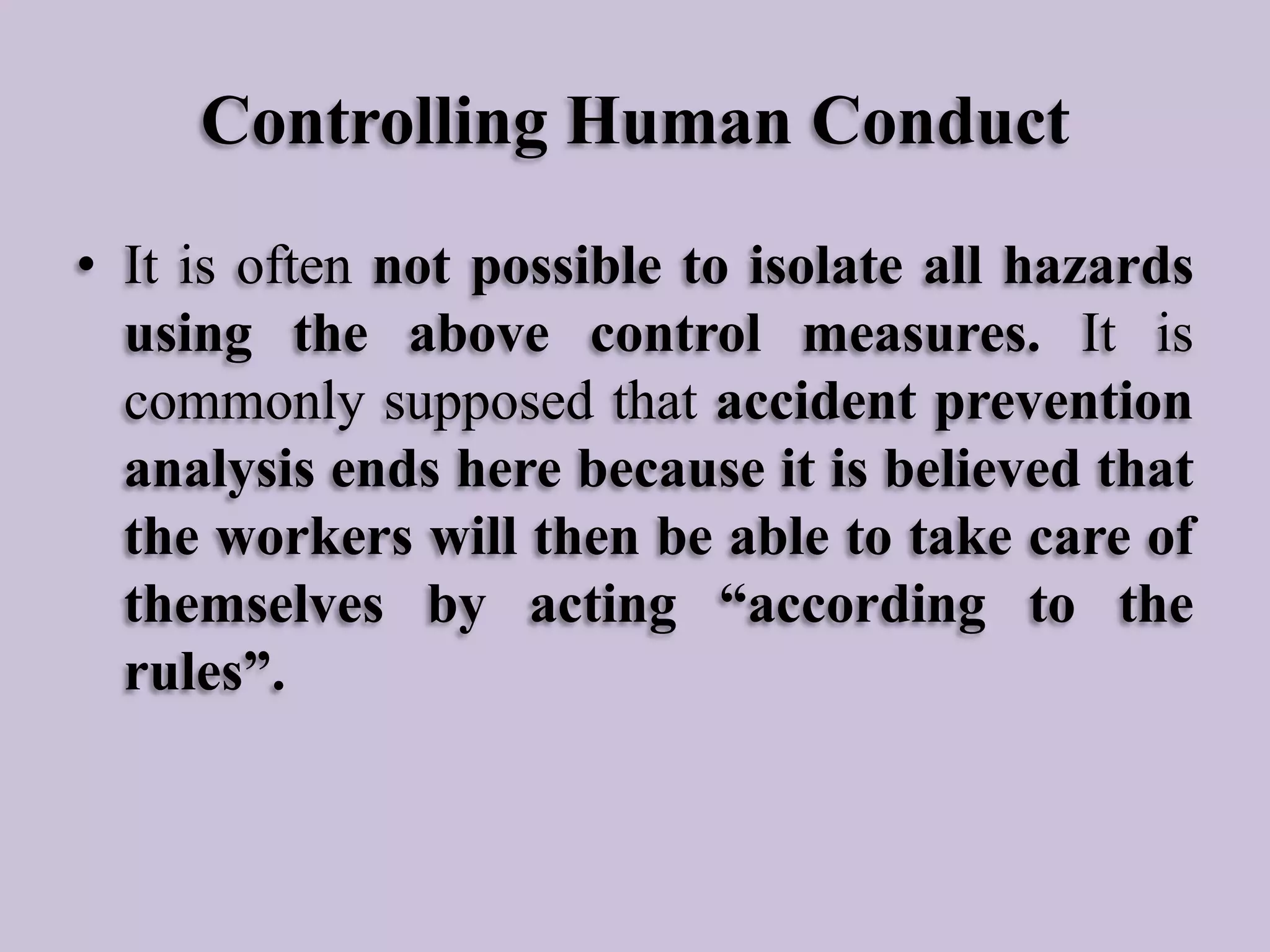 Controlling Human Conduct
• It is often not possible to isolate all hazards
using the above control measures. It is
commonly supposed that accident prevention
analysis ends here because it is believed that
the workers will then be able to take care of
themselves by acting “according to the
rules”.

 