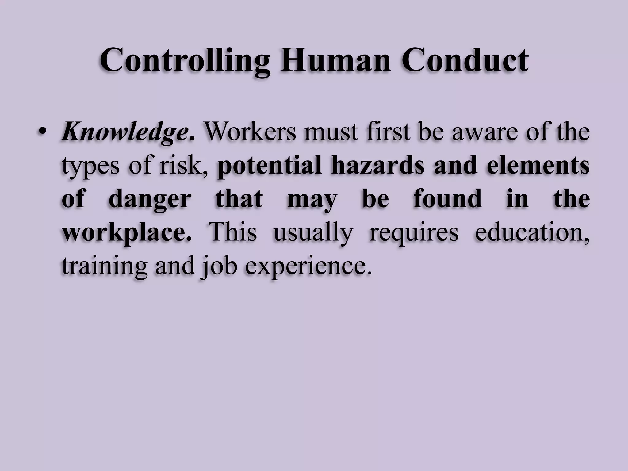 Controlling Human Conduct
• Knowledge. Workers must first be aware of the
types of risk, potential hazards and elements
of danger that may be found in the
workplace. This usually requires education,
training and job experience.

 