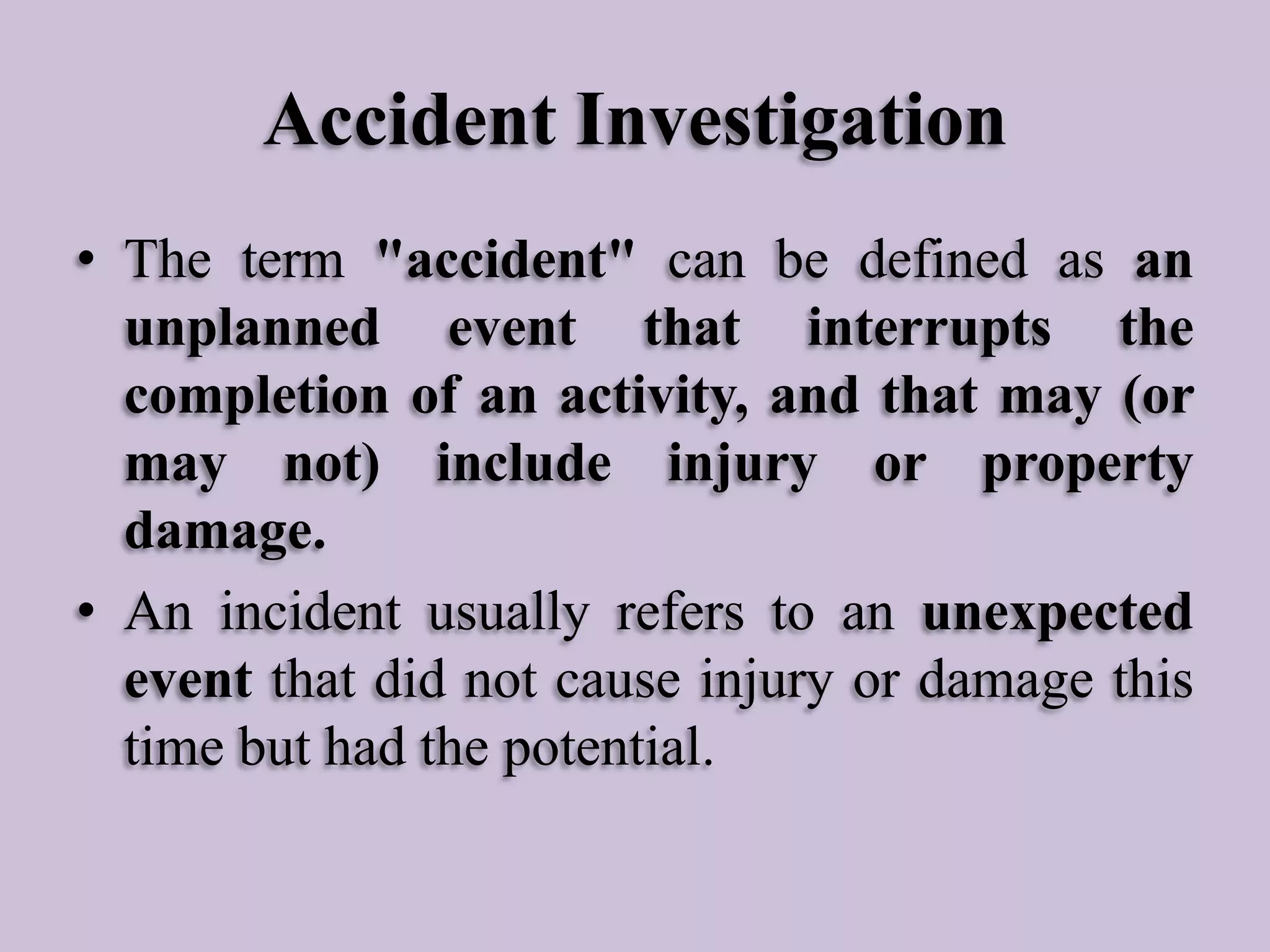 Accident Investigation
• The term "accident" can be defined as an
unplanned event that interrupts the
completion of an activity, and that may (or
may not) include injury or property
damage.
• An incident usually refers to an unexpected
event that did not cause injury or damage this
time but had the potential.

 