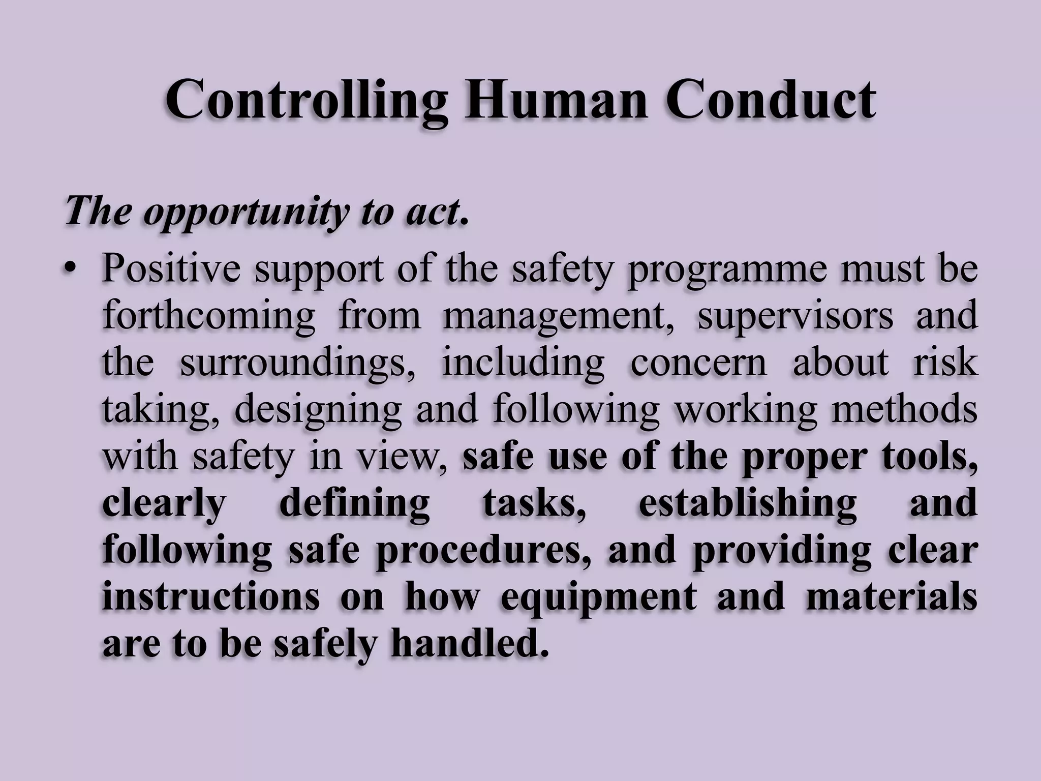 Controlling Human Conduct
The opportunity to act.
• Positive support of the safety programme must be
forthcoming from management, supervisors and
the surroundings, including concern about risk
taking, designing and following working methods
with safety in view, safe use of the proper tools,
clearly defining tasks, establishing and
following safe procedures, and providing clear
instructions on how equipment and materials
are to be safely handled.

 