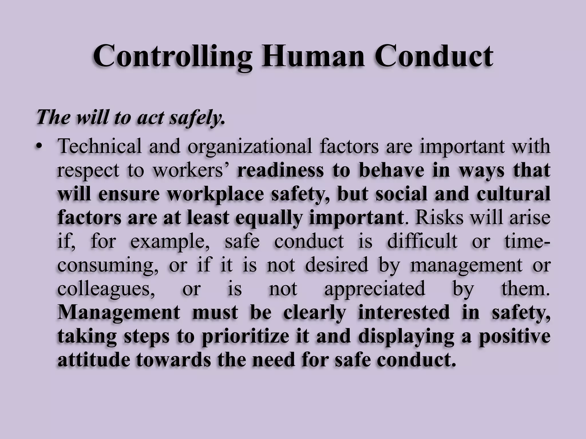 Controlling Human Conduct
The will to act safely.
• Technical and organizational factors are important with
respect to workers’ readiness to behave in ways that
will ensure workplace safety, but social and cultural
factors are at least equally important. Risks will arise
if, for example, safe conduct is difficult or timeconsuming, or if it is not desired by management or
colleagues, or is not appreciated by them.
Management must be clearly interested in safety,
taking steps to prioritize it and displaying a positive
attitude towards the need for safe conduct.

 