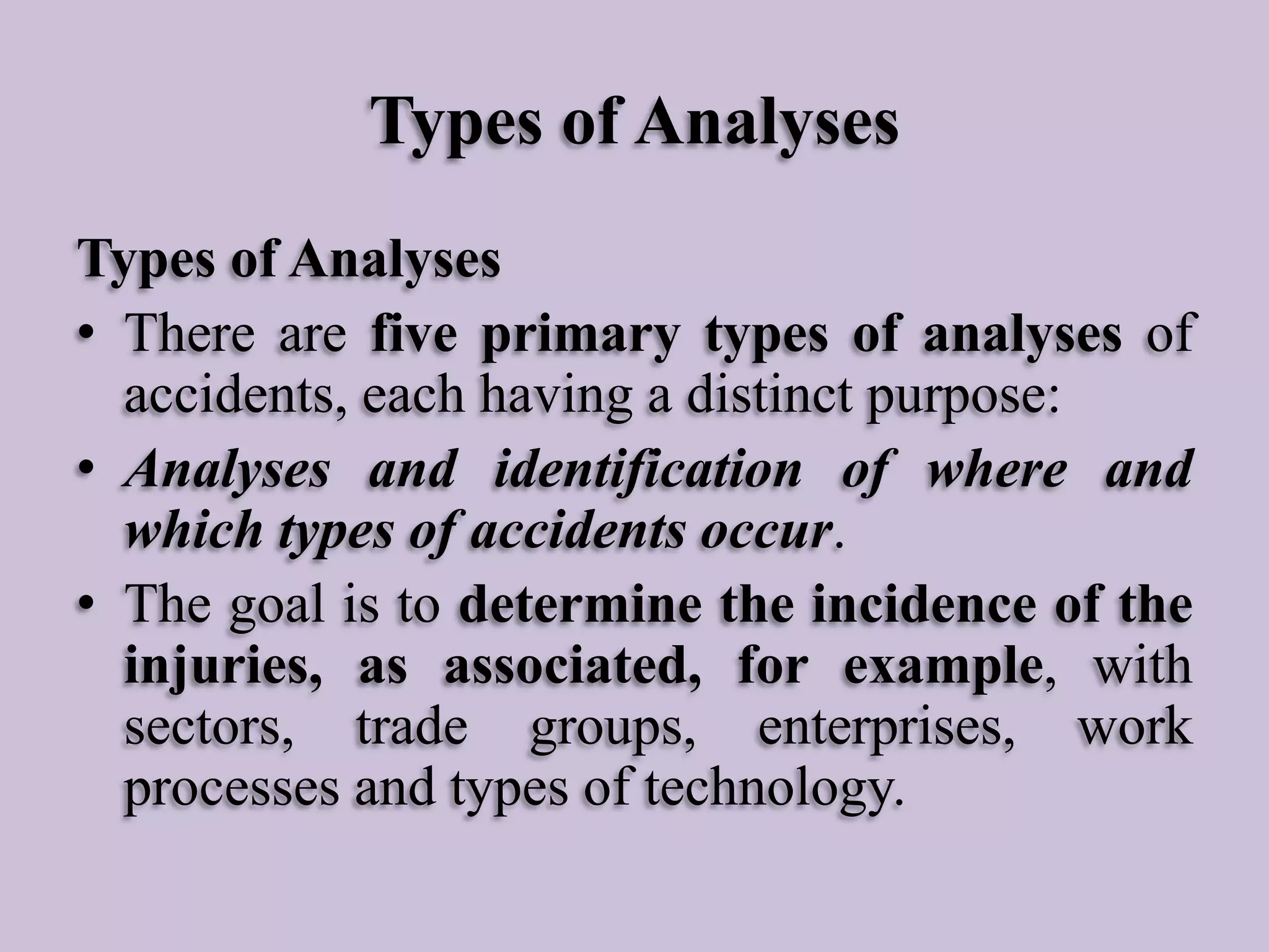 Types of Analyses
Types of Analyses
• There are five primary types of analyses of
accidents, each having a distinct purpose:
• Analyses and identification of where and
which types of accidents occur.
• The goal is to determine the incidence of the
injuries, as associated, for example, with
sectors, trade groups, enterprises, work
processes and types of technology.

 